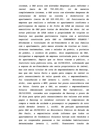 incomum, a OAS arcou com elevadas despesas para reformar o
imovel (mais de R$ 750.000,00); (c) de maneira
completamente incomum, a OAS arcou com elevadas despesas de
instalacao de moveis na cozinha e dormitorios do
apartamento (cerca de R$ 320.000,00); (d) funcionaria da
empresa que realizou a reforma no apartamento confirmou a
participacao da esposa e do filho de LULA em reuniao com
executivos da OAS para tratar de detalhes da obra; (e) as
notas publicas de LULA sobre a propriedade do triplex no
Guaruja nao guardam pertinencia logica com a estrutura
negocial construida pela OAS no CONDOMÍNIO SOLARIS."
Afirmaram a vinculação do ex-Presidente e de sua família
com o apartamento, pelo menos através de visitas ao local,
diversas testemunhas, como o zelador do prévio, a porteira
do prédio, o síndico do prédio, dois engenheiros da OAS,
dirigentes e empregado de empresa contratada para a reforma
do apartamento, Depois que os fatos vieram a público, o
Instituto Lula publicou nota, em 14/08/2015, informando que
a esposa do ex-Presidente não seria proprietária do imóvel,
mas sim seria titular de cota do empreendimento da Bancoop,
mas que não teria feito a opção pela compra do imóvel ou
pelo ressarcimento do valor quando ele, o empreendimento,
foi transferido à OAS (evento 1, out91). Entretanto, o
álibi, como aponta o MPF, parece ter pouca consistência com
os fatos. Consta que a OAS, ao assumir o empreendimento
Solaris (denominado anteriormente Mar Cantábrico), em
08/10/2009, concedeu aos cooperados da Bancoop o prazo de
30 dias para optar pelo ressarcimento dos valores até então
pagos à Bancoop ou celebrar contrato de compromisso de
compra e venda de unidade e prosseguir no pagamento do novo
saldo devedor (evento 1, out92). Em petição apresentada
pela OAS em 29/08/2011 ao Ministério Público do Estado de
São Paulo, a empreiteira ainda informou que todos os
apartamentos do Condomínio Solareis haviam sido vendidos e
que os cooperados passaram a ter unidades habitacionais
determinadas (evento 1, out93). Transcrevo trecho da
 