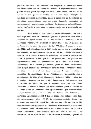 petição da OAS: "Os respectivos cooperados passaram assim
de detentores de um termo de adesão a empreendimento, sem
prazo certo para entrega de obra, sem definição clara de
valor a ser pago e muitas vezes sem identificação da
unidade autônoma adquirida, para a condição de titulares de
direitos aquisitivos, com contrato firmado, memorial de
incorporação registrado, unidade devidamente identificada,
valor definido a ser pago e prazo certo para entregada das
obras.
Mas acima disto, consta prova documental de que a
OAS Empreendimentos realizou gastos significativos com a
reforma do apartamento 164-A, inclusive a instalação de um
elevador privativo. Segundo o apurado, o valor global da
reforma teria sido de cerca de R$ 777.189,13 durante o ano
de 2014. Adicionalmente, a OAS teria gasto com a instalação
da cozinha do apartamento cerca de R$ 287.000,00 durante o
ano de 2014 junto à empresa Kitchens Cozinhas e Decorações
Ltda. Argumenta o MPF que fariam pouco sentido gastos tão
expressivos para o apartamento pela OAS, incluindo a
instalação de elevador privativo, para unidade imobiliária
sem proprietário ou comprador determinado. Tampouco faria
sentido que a reforma fosse conduzida com visitas e
reuniões de familiares do ex-Presidente, juntamente com o
Presidente da OAS, José Aldemário Pinheiro Filho, vulgo Léo
Pinheiro, Agregue-se que o MPF levantou a informação, com
diretores da OAS, de que a empresa não tem por praxe
realizar a personalização de apartamentos para clientes ou
a instalação de cozinhas nos apartamentos que comercializa
e igualmente que, em relação ao Condomínio Solareis, o
referido apartamento 164-A foi o único que sofreu esse tipo
de intervenção (fls. 48-49 da representação). Então, as
provas, em cognição sumária, são no sentido de que a OAS
Empreendimentos preparou o referido apartamento 164-A para
utilização pelo ex-Presidente Luis Inácio Lula da Silva e
seus familiares, com gastos, por sua conta (da OAS), de
cerca de um milhão de reais em reforma e móveis, apesar de
 
