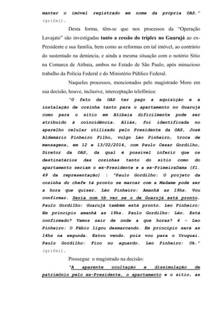 manter o imóvel registrado em nome da própria OAS.”
(grifei).
Desta forma, têm-se que nos processos da “Operação
Lavajato” são investigadas tanto a cessão do tríplex no Guarujá ao ex-
Presidente e sua família, bem como as reformas em tal imóvel, ao contrário
do sustentado na denúncia, e ainda a mesma situação com o notório Sítio
na Comarca de Atibaia, ambos no Estado de São Paulo, após minucioso
trabalho da Polícia Federal e do Ministério Público Federal.
Naqueles processos, mencionados pelo magistrado Moro em
sua decisão, houve, inclusive, interceptação telefônica:
“O fato da OAS ter pago a aquisição e a
instalação de cozinha tanto para o apartamento no Guarujá
como para o sítio em Atibaia dificilmente pode ser
atribuído à coincidência. Aliás, foi identificada no
aparelho celular utilizado pelo Presidente da OAS, José
Aldemário Pinheiro Filho, vulgo Léo Pinheiro, troca de
mensagens, em 12 e 13/02/2014, com Paulo Cesar Gordilho,
Diretor da OAS, da qual é possível inferir que os
destinatários das cozinhas tanto do sítio como do
apartamento seriam o ex-Presidente e a ex-PrimeiraDama (fl.
49 da representação) : "Paulo Gordilho: O projeto da
cozinha do chefe tá pronto se marcar com a Madame pode ser
a hora que quiser. Léo Pinheiro: Amanhã as 19hs. Vou
confirmar. Seria nom tb ver se o de Guarujá está pronto.
Paulo Gordilho: Guarujá também está pronto. Leo Pinheiro:
Em princípio amanhã as 19hs. Paulo Gordilho: Léo. Está
confirmado? Vamos sair de onde a que horas? 4 - Leo
Pinheiro: O Fábio ligou desmarcando. Em princípio será as
14hs na segunda. Estou vendo. pois vou para o Uruguai.
Paulo Gordilho: Fico no aguardo. Leo Pinheiro: Ok."
(grifei).
Prossegue o magistrado na decisão:
“A aparente ocultação e dissimulação de
patrimônio pelo ex-Presidente, o apartamento e o sítio, as
 