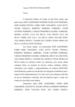 Autos nº 0017018-25.2016.8.26.0050
Vistos
O Ministério Público do Estado de São Paulo propôs ação
penal contra JOSÉ ALDEMÁRIO PINHEIRO FILHO (LÉO PINHEIRO),
IGOR RAMOS PONTES, FÁBIO HORI YONAMINE, LUIGI PETTI,
TELMO TONOLLI, ROBERTO MOREIRA FERREIRA, VITOR
LEVINDO PEDREIRA, CARLOS FREDERICO GUERRA ANDRADE,
MARISA LETÍCIA LULA DA SILVA, LUIZ INÁCIO LULA DA
SILVA, FÁBIO LUIZ LULA DA SILVA, JOÃO VACCARI NETO,
ANA MARIA ÉRNICA, VAGNER DE CASTRO, IVONE MARIA DA
SILVA e LETÍCIA CHUR ANTONIO.
Em síntese, imputa aos denunciados JOSÉ ALDEMÁRIO,
FÁBIO HORI YONAMINE, LUIGI PETTI, TELMO TONOLLI,
ROBERTO MOREIRA FERREIRA, VITOR LEVINDO PEDREIRA,
CARLOS FREDERICO GUERRA ANDRADE, JOÃO VACCARI NETO,
ANA MARIA ÉRNICA, VAGNER DE CASTRO E IVONE MARIA DA
SILVA prática de inúmeros delitos de estelionato, pois teriam obtido
vantagem ilícita, em prejuízo de diversas vítimas, mediante artifício,
estelionatos estes ligados a empreendimentos da empresa BANCOOP,
primordialmente quando da transmissão das obrigações imobiliárias para a
empresa OAS Empreendimentos S/A, bem como com cobranças indevidas
de taxa de eliminação e demissão, fora das hipóteses legais, e ainda com
vendas de coisa alheia como própria.
Denunciam ainda JOSÉ ALDEMÁRIO, FÁBIO HORI
YOMAMINE, LUIGI PETTI, TELMO TONOLLI, ROBERTO MOREIRA
FERREIRA, JOÃO VACCARI NETO, ANA MARIA ÉRNICA,
 