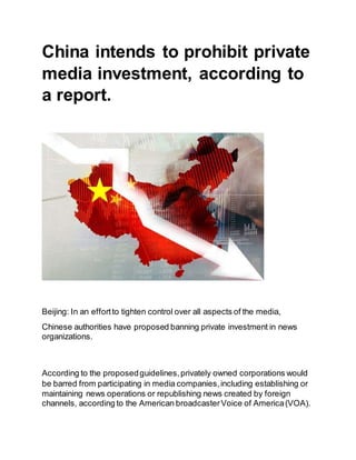 China intends to prohibit private
media investment, according to
a report.
Beijing: In an effortto tighten control over all aspects of the media,
Chinese authorities have proposed banning private investment in news
organizations.
According to the proposedguidelines,privately owned corporations would
be barred from participating in media companies,including establishing or
maintaining news operations or republishing news created by foreign
channels, according to the American broadcasterVoice of America(VOA).
 
