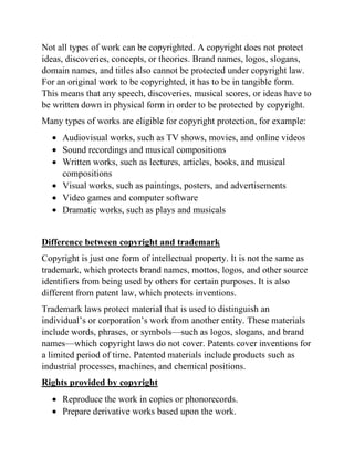 Not all types of work can be copyrighted. A copyright does not protect
ideas, discoveries, concepts, or theories. Brand names, logos, slogans,
domain names, and titles also cannot be protected under copyright law.
For an original work to be copyrighted, it has to be in tangible form.
This means that any speech, discoveries, musical scores, or ideas have to
be written down in physical form in order to be protected by copyright.
Many types of works are eligible for copyright protection, for example:
• Audiovisual works, such as TV shows, movies, and online videos
• Sound recordings and musical compositions
• Written works, such as lectures, articles, books, and musical
compositions
• Visual works, such as paintings, posters, and advertisements
• Video games and computer software
• Dramatic works, such as plays and musicals
Difference between copyright and trademark
Copyright is just one form of intellectual property. It is not the same as
trademark, which protects brand names, mottos, logos, and other source
identifiers from being used by others for certain purposes. It is also
different from patent law, which protects inventions.
Trademark laws protect material that is used to distinguish an
individual’s or corporation’s work from another entity. These materials
include words, phrases, or symbols—such as logos, slogans, and brand
names—which copyright laws do not cover. Patents cover inventions for
a limited period of time. Patented materials include products such as
industrial processes, machines, and chemical positions.
Rights provided by copyright
• Reproduce the work in copies or phonorecords.
• Prepare derivative works based upon the work.
 