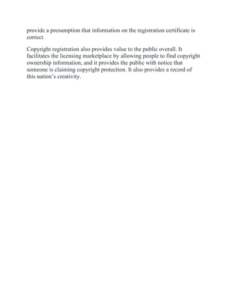 provide a presumption that information on the registration certificate is
correct.
Copyright registration also provides value to the public overall. It
facilitates the licensing marketplace by allowing people to find copyright
ownership information, and it provides the public with notice that
someone is claiming copyright protection. It also provides a record of
this nation’s creativity.
 