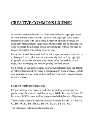 CREATIVE COMMONS LICENSE
A creative commons license is a license issued by the copyright owner
to allow anyone in the world to use his or her copyright work in any
manner consistent with that license. Creative Commons licenses are
essentially standard form license agreements which can be attached to a
work to enable its use under certain circumstances without the need to
contact the author or negotiate terms of use.
Every time a work is created, such as when a journal article is written or
a photograph taken, that work is automatically protected by copyright.
Copyright protection prevents others from using the work in certain
ways, such as copying the work or putting the work online.
CC licenses let you easily change your copyright terms from the default
of “all rights reserved” to “some rights reserved.” They are legal tools to
give permission in advance to share and use your work – on conditions
of one’s choice.
Standard rights and obligations
CC provides six core licences, each of which allow members of the
public to use the material in different ways. While there are different CC
licences, all CC licences include certain standard rights and obligations.
There are six types of Creative Commons licenses: CC BY, CC BY-SA,
CC BY-NC, CC BY-ND, CC BY-NC-SA, CC BY-NC-ND.
The letter pairs indicate conditions for use.
 