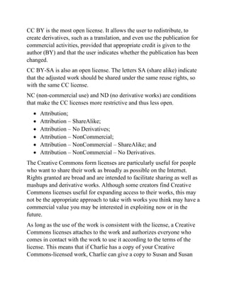 CC BY is the most open license. It allows the user to redistribute, to
create derivatives, such as a translation, and even use the publication for
commercial activities, provided that appropriate credit is given to the
author (BY) and that the user indicates whether the publication has been
changed.
CC BY-SA is also an open license. The letters SA (share alike) indicate
that the adjusted work should be shared under the same reuse rights, so
with the same CC license.
NC (non-commercial use) and ND (no derivative works) are conditions
that make the CC licenses more restrictive and thus less open.
• Attribution;
• Attribution – ShareAlike;
• Attribution – No Derivatives;
• Attribution – NonCommercial;
• Attribution – NonCommercial – ShareAlike; and
• Attribution – NonCommercial – No Derivatives.
The Creative Commons form licenses are particularly useful for people
who want to share their work as broadly as possible on the Internet.
Rights granted are broad and are intended to facilitate sharing as well as
mashups and derivative works. Although some creators find Creative
Commons licenses useful for expanding access to their works, this may
not be the appropriate approach to take with works you think may have a
commercial value you may be interested in exploiting now or in the
future.
As long as the use of the work is consistent with the license, a Creative
Commons licenses attaches to the work and authorizes everyone who
comes in contact with the work to use it according to the terms of the
license. This means that if Charlie has a copy of your Creative
Commons-licensed work, Charlie can give a copy to Susan and Susan
 