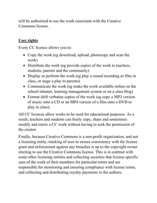 will be authorized to use the work consistent with the Creative
Commons license.
User rights
Every CC licence allows you to:
• Copy the work (eg download, upload, photocopy and scan the
work)
• Distribute the work (eg provide copies of the work to teachers,
students, parents and the community)
• Display or perform the work (eg play a sound recording or film in
class, or stage a play to parents)
• Communicate the work (eg make the work available online on the
school intranet, learning management system or on a class blog)
• Format shift verbatim copies of the work (eg copy a MP3 version
of music onto a CD or an MP4 version of a film onto a DVD to
play in class).
All CC licences allow works to be used for educational purposes. As a
result, teachers and students can freely copy, share and sometimes
modify and remix a CC work without having to seek the permission of
the creator.
Finally, because Creative Commons is a non-profit organization, and not
a licensing entity, tracking of uses to ensure consistency with the license
grant and enforcement against any breaches is up to the copyright owner
electing to use the Creative Commons license. This is in contrast with
some other licensing entities and collecting societies that license specific
uses of the work of their members for particular terms and are
responsible for monitoring and ensuring compliance with license terms,
and collecting and distributing royalty payments to the authors.
 