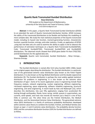 Journal of Xidian University https://doi.org/10.37896/jxu16.6/023 ISSN No:1001-2400
VOLUME 16, ISSUE 6, 2022 http://xadzkjdx.cn/
Quartic Rank Transmuted Gumbel Distribution
Doaa ELhertaniy
PhD student at the Department of Mathematics,
university of the Holy Quran and Taseel of Science, Sudan
Email:dalhirtani@gmail.com
Abstract- In this paper, a Quartic Rank Transmuted Gumbel distribution (QTGD)
to an extended the work of Quartic transmuted distribution families. QTGD increases
the ability of the transmuted distributions to be flexible and facilitate the modelling of
more complex data. We study the main statistical properties of the Quartic transmuted
model, including its hazard rate function, moment-generating function, characteristic
function, quantile function, entropy, and order statistics. Finally, an application of QTGD
,using two real data sets are used to examine the ability to apply it and to observe the
performance of estimation techniques on a Quartic Rank Transmuted Gumbel(QTGD),
Cubic Transmuted Gumbel(CTGD), Transmuted Gumbel(TGD) and Gumbel(GD)
distributions. The observed results showed that QTGD gives better fit than CTGD,TGD,
and GD distributions for the applied data sets.
Keywords- Quartic rank transmuted, Gumbel Distribution , Rényi Entropy ,
Shannon Entropy
1 INTRODUCTION
The Gumbel distribution is named after Emil Julius Gumbel (1891–1966), based
on his original papers describing the distribution. The Gumbel distribution is a particular
case of the generalized extreme value distribution (also known as the Fisher-Tippett
distribution). It is also known as the log-Weibull distribution and the double exponential
distribution [9]. The Gumbel distribution is perhaps the most widely applied statistical
distribution for problems in engineering. It is also known as the extreme value
distribution of type I. Some of its recent application areas in engineering include flood
frequency analysis, network engineering, nuclear engineering, offshore engineering,
risk-based engineering, space engineering, software reliability engineering, structural
engineering, and wind engineering. A recent book by Kotz and Nadarajah [11], which
describes this distribution, lists over fifty applications ranging from accelerated life
testing through earthquakes, floods, horse racing, rainfall, queues in supermarkets, sea
currents, wind speeds, and track race records (to mention just a few).It is one of four
EVDs in common use. The other three are the Fréchet Distribution, the Weibull
Distribution, and the Generalized Extreme Value Distribution. The generalized extreme
value (GEV) distribution is a family of continuous probability distributions developed
within extreme value theory to combine the Gumbel, Fréchet, and Weibull families also
known as type I, II and III extreme value distributions. The probability density function
(PDF) and the cumulative distribution function (CDF) for Gumbel distribution are defined
as follow,
 