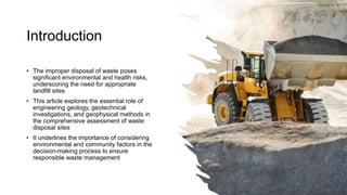 Introduction
• The improper disposal of waste poses
significant environmental and health risks,
underscoring the need for appropriate
landfill sites
• This article explores the essential role of
engineering geology, geotechnical
investigations, and geophysical methods in
the comprehensive assessment of waste
disposal sites
• It underlines the importance of considering
environmental and community factors in the
decision-making process to ensure
responsible waste management
 