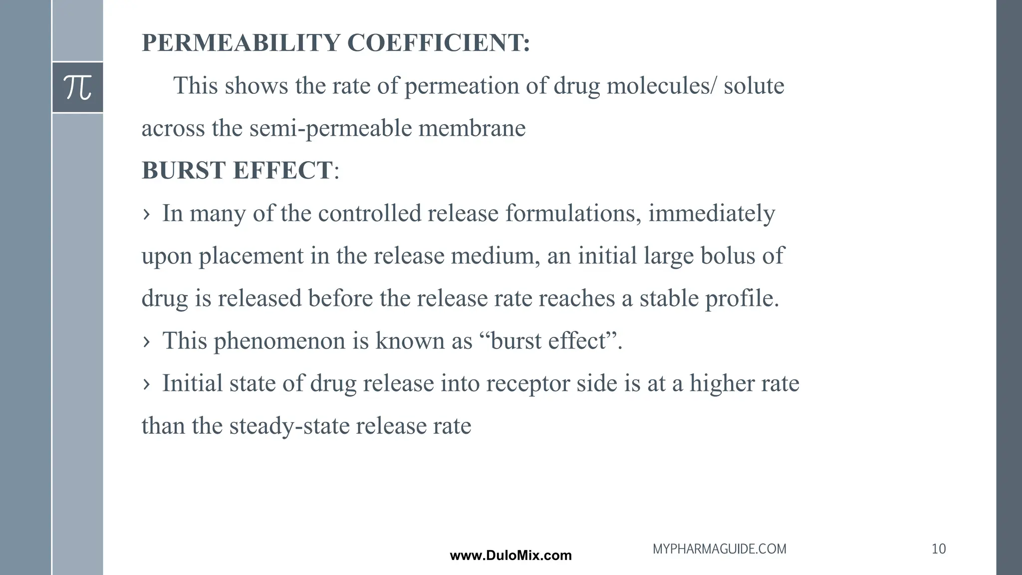 PERMEABILITY COEFFICIENT:
This shows the rate of permeation of drug molecules/ solute
across the semi-permeable membrane
BURST EFFECT:
› In many of the controlled release formulations, immediately
upon placement in the release medium, an initial large bolus of
drug is released before the release rate reaches a stable profile.
› This phenomenon is known as “burst effect”.
› Initial state of drug release into receptor side is at a higher rate
than the steady-state release rate
10
MYPHARMAGUIDE.COM
www.DuloMix.com
 