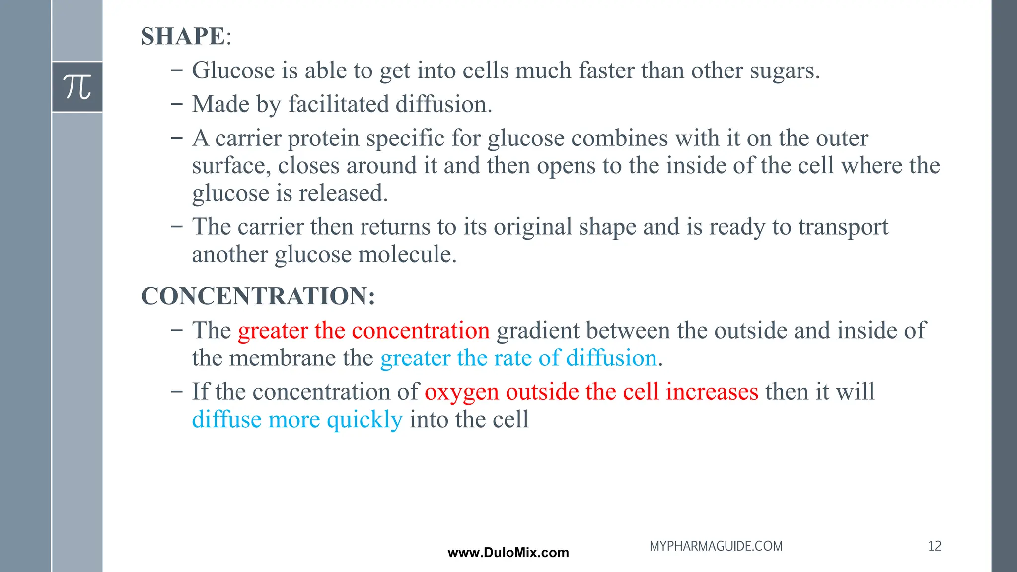 SHAPE:
– Glucose is able to get into cells much faster than other sugars.
– Made by facilitated diffusion.
– A carrier protein specific for glucose combines with it on the outer
surface, closes around it and then opens to the inside of the cell where the
glucose is released.
– The carrier then returns to its original shape and is ready to transport
another glucose molecule.
CONCENTRATION:
– The greater the concentration gradient between the outside and inside of
the membrane the greater the rate of diffusion.
– If the concentration of oxygen outside the cell increases then it will
diffuse more quickly into the cell
12
MYPHARMAGUIDE.COM
www.DuloMix.com
 