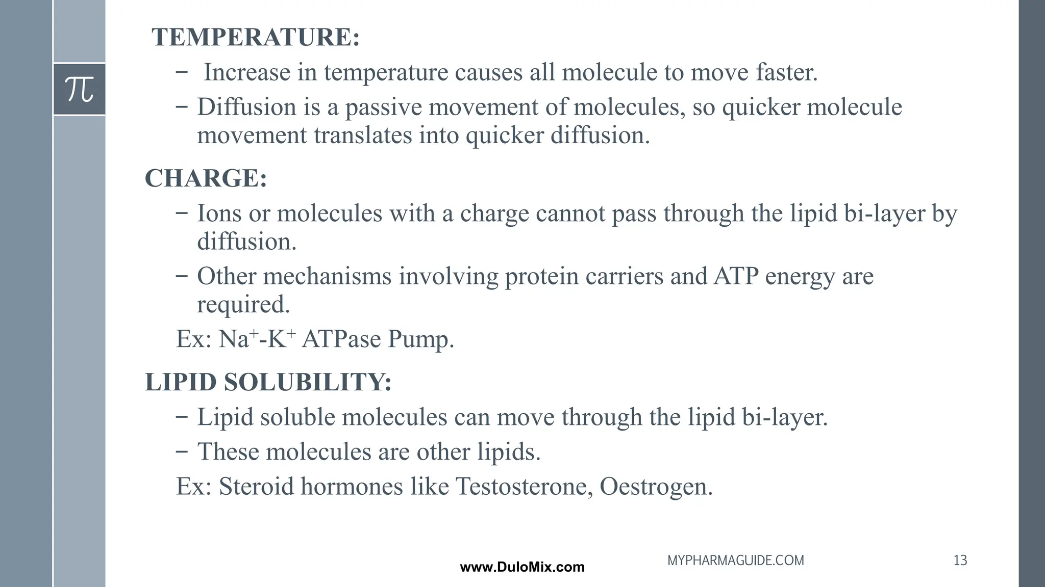 TEMPERATURE:
– Increase in temperature causes all molecule to move faster.
– Diffusion is a passive movement of molecules, so quicker molecule
movement translates into quicker diffusion.
CHARGE:
– Ions or molecules with a charge cannot pass through the lipid bi-layer by
diffusion.
– Other mechanisms involving protein carriers and ATP energy are
required.
Ex: Na+-K+ ATPase Pump.
LIPID SOLUBILITY:
– Lipid soluble molecules can move through the lipid bi-layer.
– These molecules are other lipids.
Ex: Steroid hormones like Testosterone, Oestrogen.
13
MYPHARMAGUIDE.COM
www.DuloMix.com
 