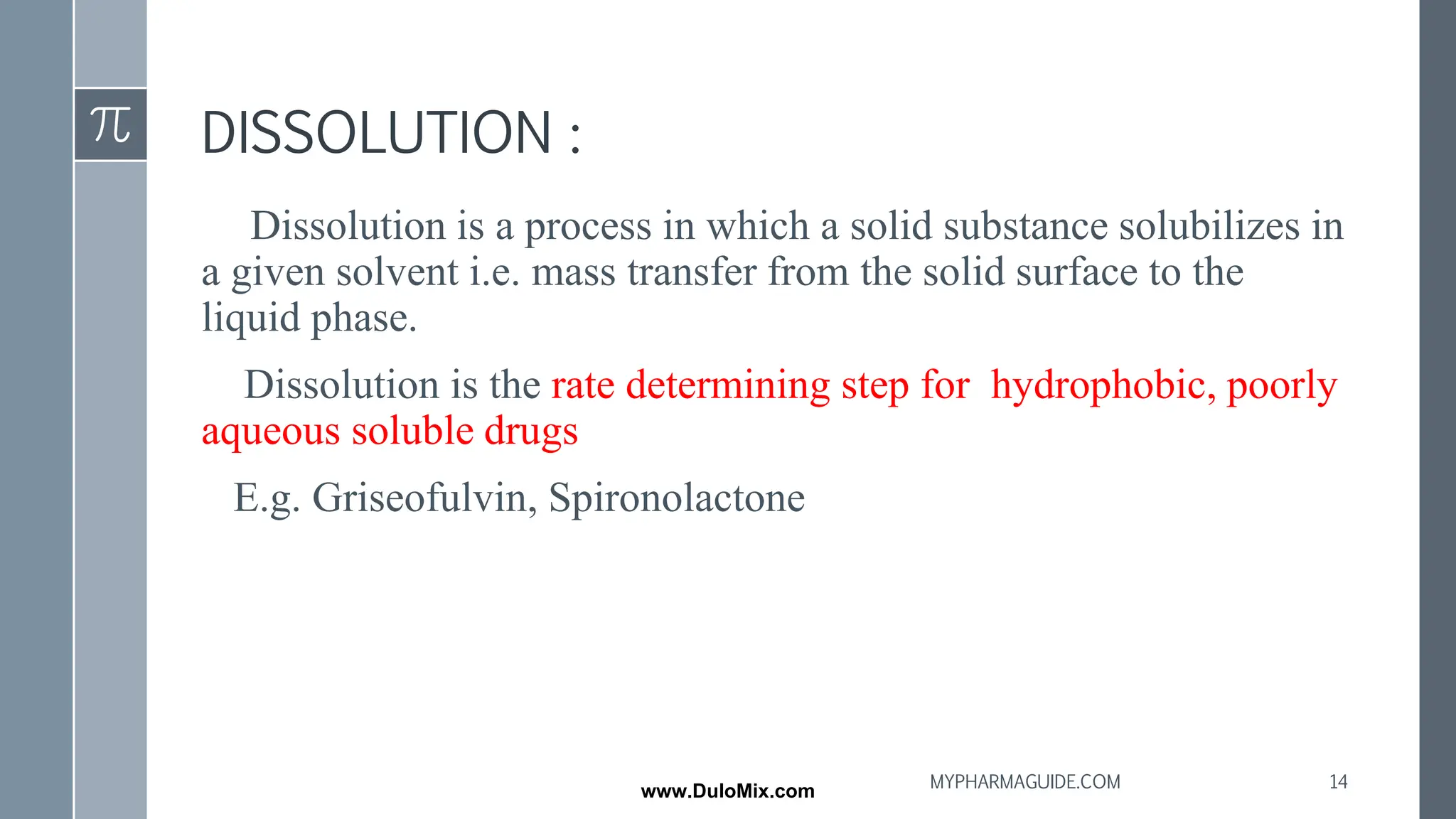 DISSOLUTION :
Dissolution is a process in which a solid substance solubilizes in
a given solvent i.e. mass transfer from the solid surface to the
liquid phase.
Dissolution is the rate determining step for hydrophobic, poorly
aqueous soluble drugs
E.g. Griseofulvin, Spironolactone
14
MYPHARMAGUIDE.COM
www.DuloMix.com
 