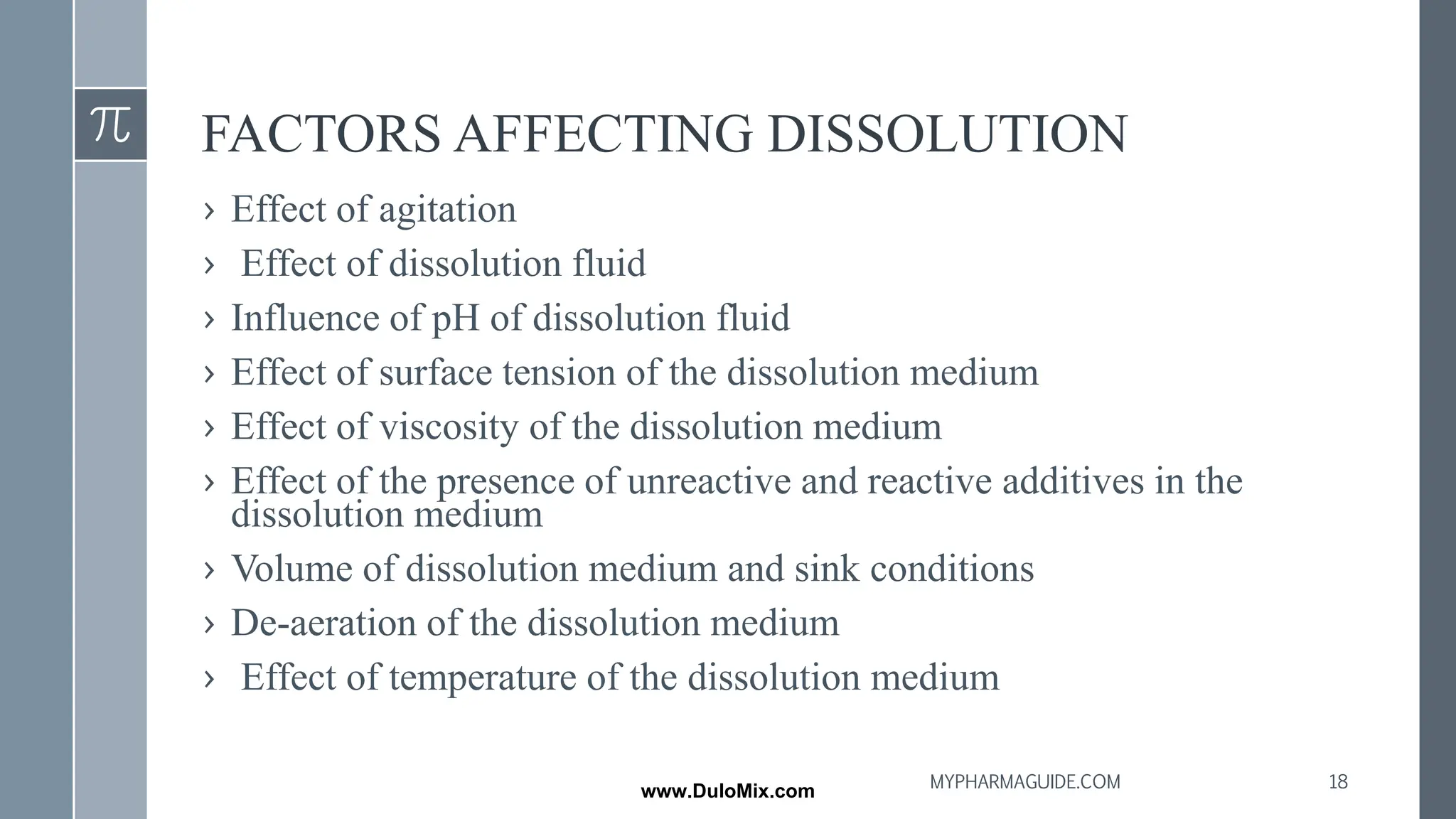 FACTORS AFFECTING DISSOLUTION
› Effect of agitation
› Effect of dissolution fluid
› Influence of pH of dissolution fluid
› Effect of surface tension of the dissolution medium
› Effect of viscosity of the dissolution medium
› Effect of the presence of unreactive and reactive additives in the
dissolution medium
› Volume of dissolution medium and sink conditions
› De-aeration of the dissolution medium
› Effect of temperature of the dissolution medium
18
MYPHARMAGUIDE.COM
www.DuloMix.com
 