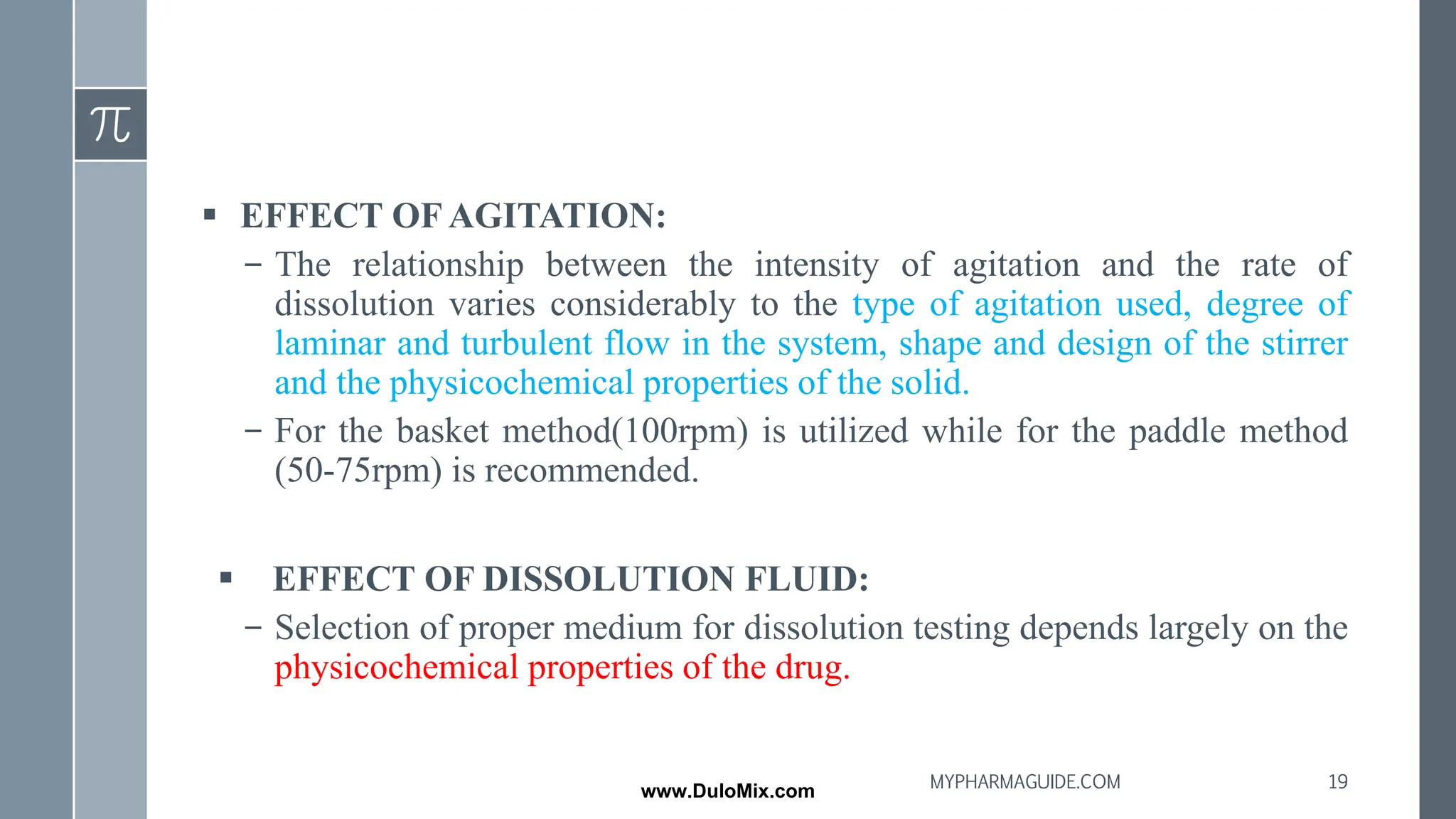 ▪ EFFECT OF AGITATION:
– The relationship between the intensity of agitation and the rate of
dissolution varies considerably to the type of agitation used, degree of
laminar and turbulent flow in the system, shape and design of the stirrer
and the physicochemical properties of the solid.
– For the basket method(100rpm) is utilized while for the paddle method
(50-75rpm) is recommended.
▪ EFFECT OF DISSOLUTION FLUID:
– Selection of proper medium for dissolution testing depends largely on the
physicochemical properties of the drug.
19
MYPHARMAGUIDE.COM
www.DuloMix.com
 