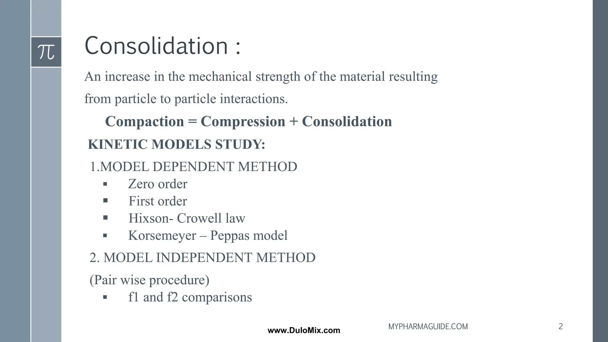 Consolidation :
An increase in the mechanical strength of the material resulting
from particle to particle interactions.
Compaction = Compression + Consolidation
KINETIC MODELS STUDY:
1.MODEL DEPENDENT METHOD
▪ Zero order
▪ First order
▪ Hixson- Crowell law
▪ Korsemeyer – Peppas model
2. MODEL INDEPENDENT METHOD
(Pair wise procedure)
▪ f1 and f2 comparisons
2
MYPHARMAGUIDE.COM
www.DuloMix.com
 