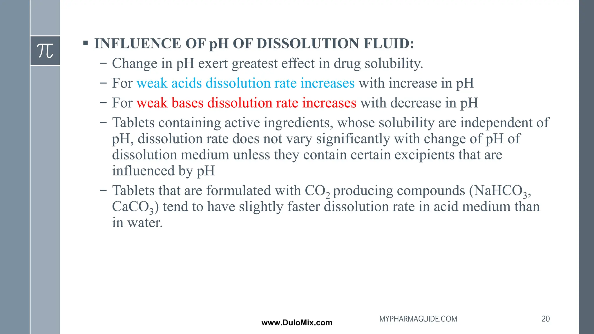 ▪ INFLUENCE OF pH OF DISSOLUTION FLUID:
– Change in pH exert greatest effect in drug solubility.
– For weak acids dissolution rate increases with increase in pH
– For weak bases dissolution rate increases with decrease in pH
– Tablets containing active ingredients, whose solubility are independent of
pH, dissolution rate does not vary significantly with change of pH of
dissolution medium unless they contain certain excipients that are
influenced by pH
– Tablets that are formulated with CO2 producing compounds (NaHCO3,
CaCO3) tend to have slightly faster dissolution rate in acid medium than
in water.
20
MYPHARMAGUIDE.COM
www.DuloMix.com
 