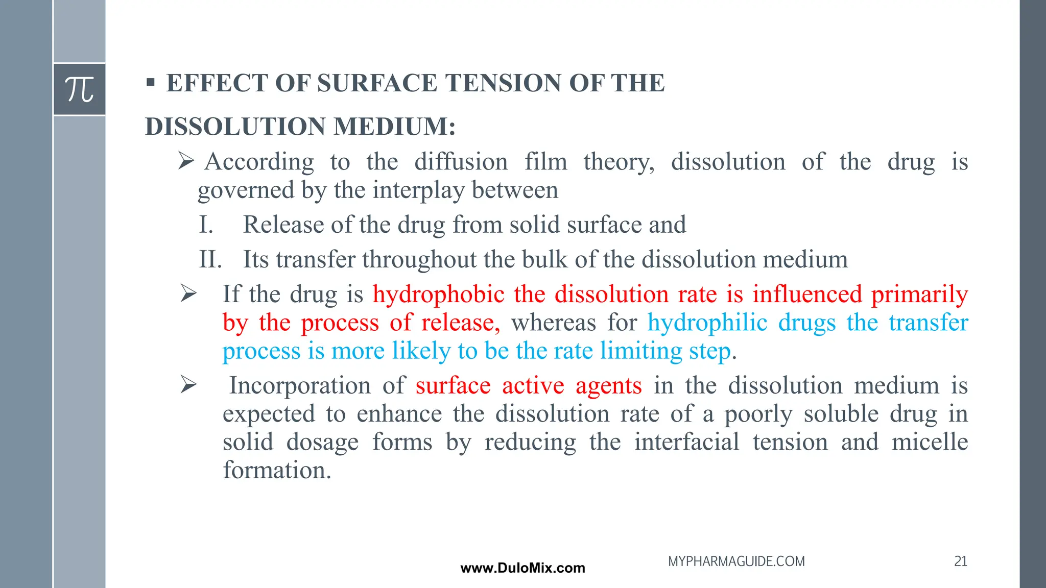 ▪ EFFECT OF SURFACE TENSION OF THE
DISSOLUTION MEDIUM:
➢ According to the diffusion film theory, dissolution of the drug is
governed by the interplay between
I. Release of the drug from solid surface and
II. Its transfer throughout the bulk of the dissolution medium
➢ If the drug is hydrophobic the dissolution rate is influenced primarily
by the process of release, whereas for hydrophilic drugs the transfer
process is more likely to be the rate limiting step.
➢ Incorporation of surface active agents in the dissolution medium is
expected to enhance the dissolution rate of a poorly soluble drug in
solid dosage forms by reducing the interfacial tension and micelle
formation.
21
MYPHARMAGUIDE.COM
www.DuloMix.com
 