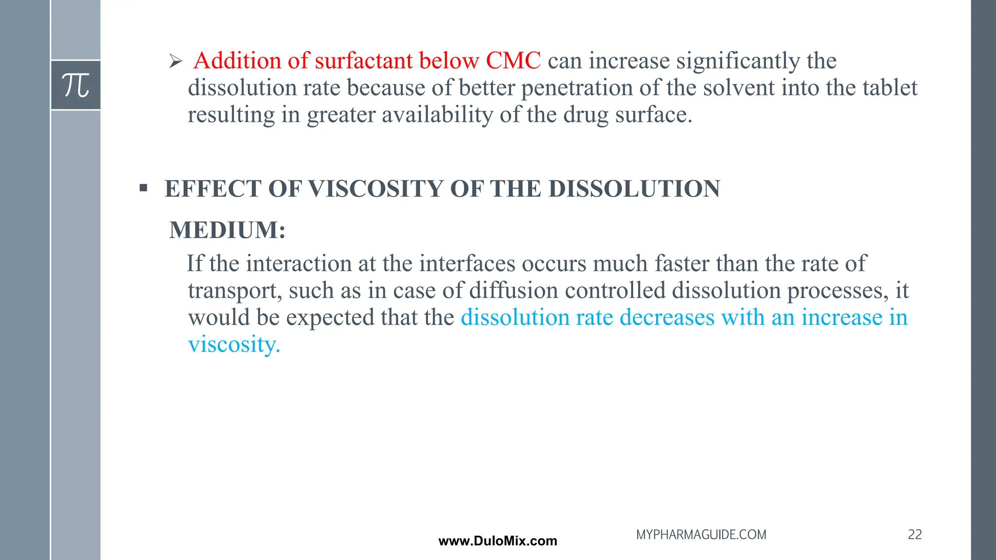 ➢ Addition of surfactant below CMC can increase significantly the
dissolution rate because of better penetration of the solvent into the tablet
resulting in greater availability of the drug surface.
▪ EFFECT OF VISCOSITY OF THE DISSOLUTION
MEDIUM:
If the interaction at the interfaces occurs much faster than the rate of
transport, such as in case of diffusion controlled dissolution processes, it
would be expected that the dissolution rate decreases with an increase in
viscosity.
22
MYPHARMAGUIDE.COM
www.DuloMix.com
 