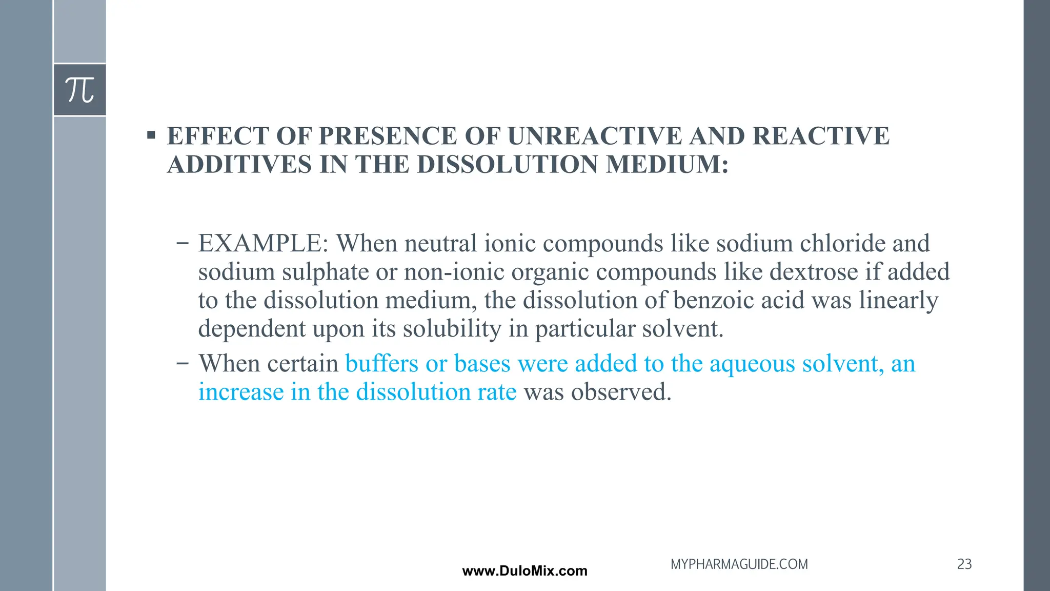 ▪ EFFECT OF PRESENCE OF UNREACTIVE AND REACTIVE
ADDITIVES IN THE DISSOLUTION MEDIUM:
– EXAMPLE: When neutral ionic compounds like sodium chloride and
sodium sulphate or non-ionic organic compounds like dextrose if added
to the dissolution medium, the dissolution of benzoic acid was linearly
dependent upon its solubility in particular solvent.
– When certain buffers or bases were added to the aqueous solvent, an
increase in the dissolution rate was observed.
23
MYPHARMAGUIDE.COM
www.DuloMix.com
 