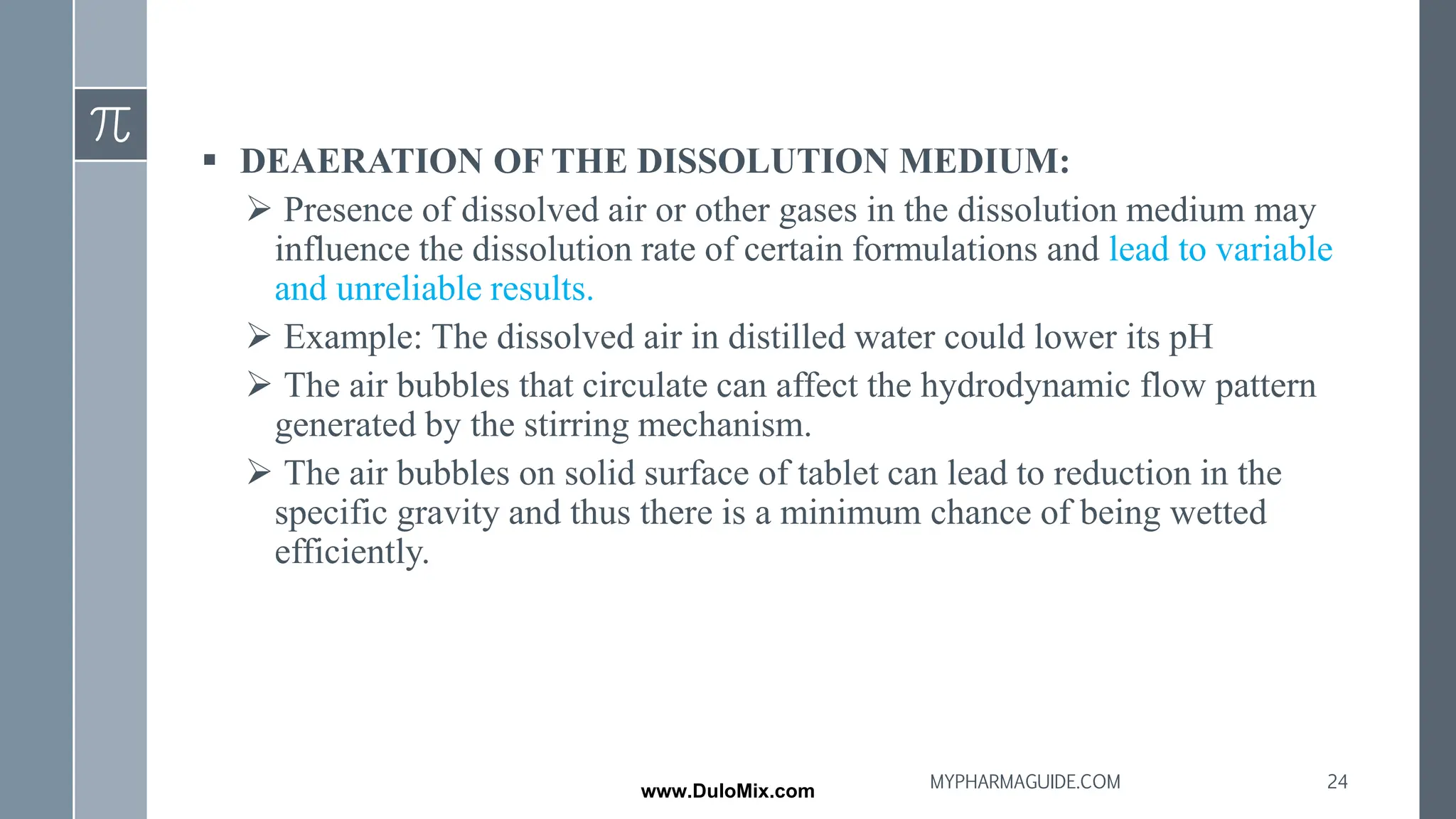▪ DEAERATION OF THE DISSOLUTION MEDIUM:
➢ Presence of dissolved air or other gases in the dissolution medium may
influence the dissolution rate of certain formulations and lead to variable
and unreliable results.
➢ Example: The dissolved air in distilled water could lower its pH
➢ The air bubbles that circulate can affect the hydrodynamic flow pattern
generated by the stirring mechanism.
➢ The air bubbles on solid surface of tablet can lead to reduction in the
specific gravity and thus there is a minimum chance of being wetted
efficiently.
24
MYPHARMAGUIDE.COM
www.DuloMix.com
 