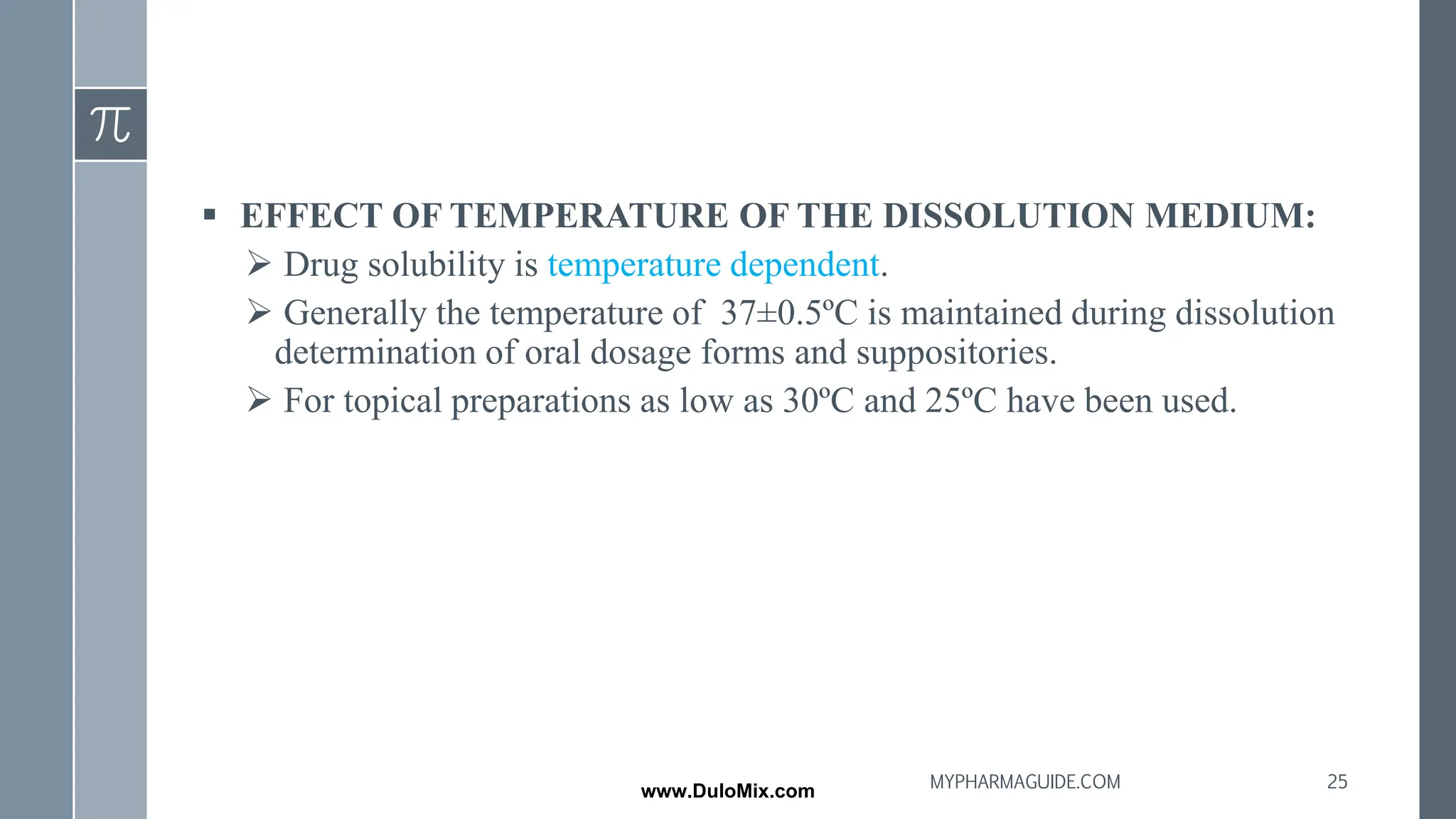 ▪ EFFECT OF TEMPERATURE OF THE DISSOLUTION MEDIUM:
➢ Drug solubility is temperature dependent.
➢ Generally the temperature of 37±0.5ºC is maintained during dissolution
determination of oral dosage forms and suppositories.
➢ For topical preparations as low as 30ºC and 25ºC have been used.
25
MYPHARMAGUIDE.COM
www.DuloMix.com
 