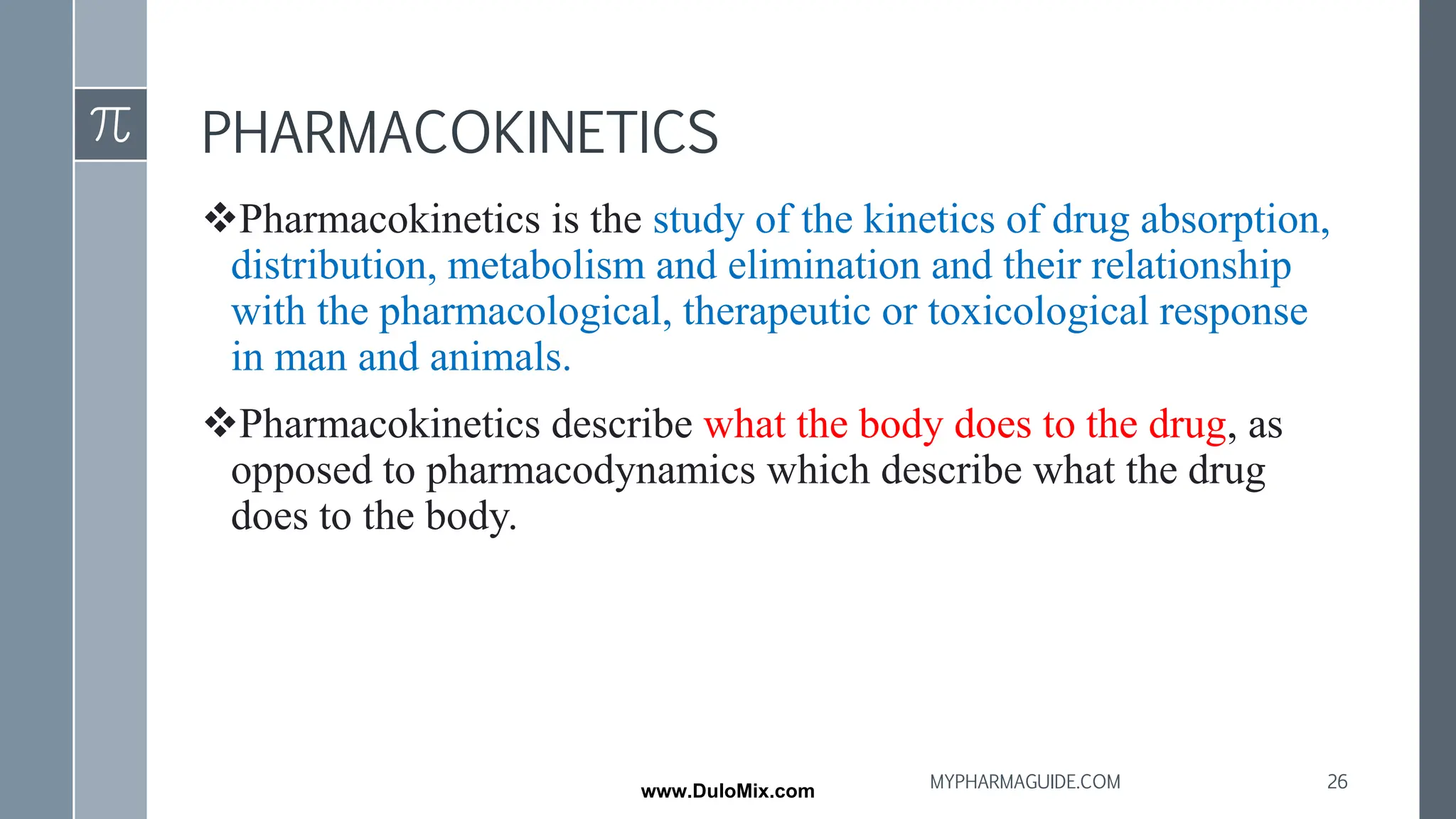 PHARMACOKINETICS
❖Pharmacokinetics is the study of the kinetics of drug absorption,
distribution, metabolism and elimination and their relationship
with the pharmacological, therapeutic or toxicological response
in man and animals.
❖Pharmacokinetics describe what the body does to the drug, as
opposed to pharmacodynamics which describe what the drug
does to the body.
26
MYPHARMAGUIDE.COM
www.DuloMix.com
 