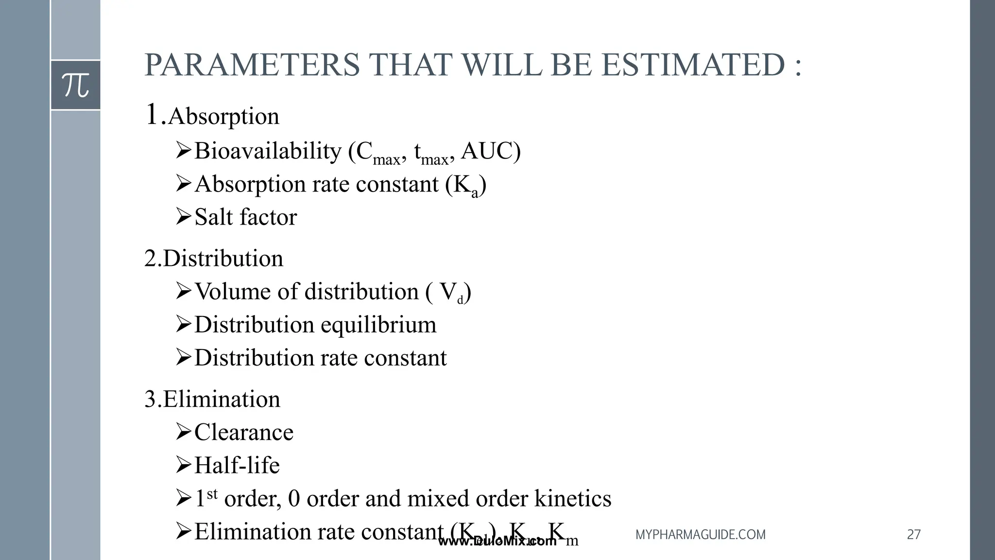 PARAMETERS THAT WILL BE ESTIMATED :
1.Absorption
➢Bioavailability (Cmax, tmax, AUC)
➢Absorption rate constant (Ka)
➢Salt factor
2.Distribution
➢Volume of distribution ( Vd)
➢Distribution equilibrium
➢Distribution rate constant
3.Elimination
➢Clearance
➢Half-life
➢1st order, 0 order and mixed order kinetics
➢Elimination rate constant (Kel), Ku, Km 27
MYPHARMAGUIDE.COM
www.DuloMix.com
 