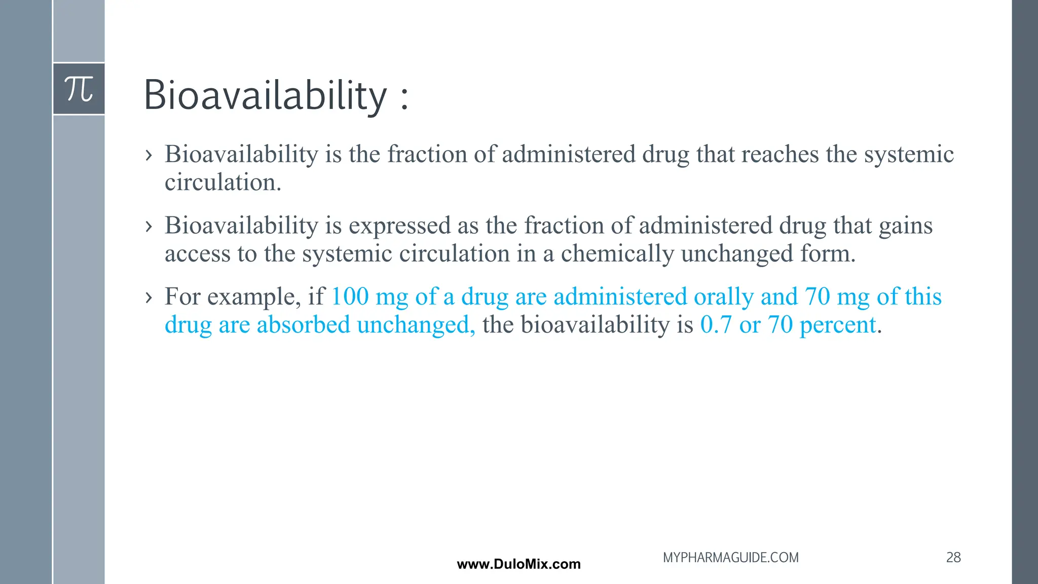 Bioavailability :
› Bioavailability is the fraction of administered drug that reaches the systemic
circulation.
› Bioavailability is expressed as the fraction of administered drug that gains
access to the systemic circulation in a chemically unchanged form.
› For example, if 100 mg of a drug are administered orally and 70 mg of this
drug are absorbed unchanged, the bioavailability is 0.7 or 70 percent.
28
MYPHARMAGUIDE.COM
www.DuloMix.com
 
