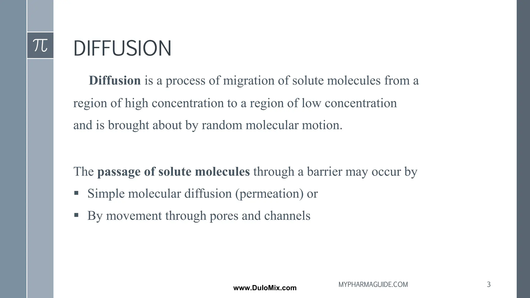 DIFFUSION
Diffusion is a process of migration of solute molecules from a
region of high concentration to a region of low concentration
and is brought about by random molecular motion.
The passage of solute molecules through a barrier may occur by
▪ Simple molecular diffusion (permeation) or
▪ By movement through pores and channels
3
MYPHARMAGUIDE.COM
www.DuloMix.com
 