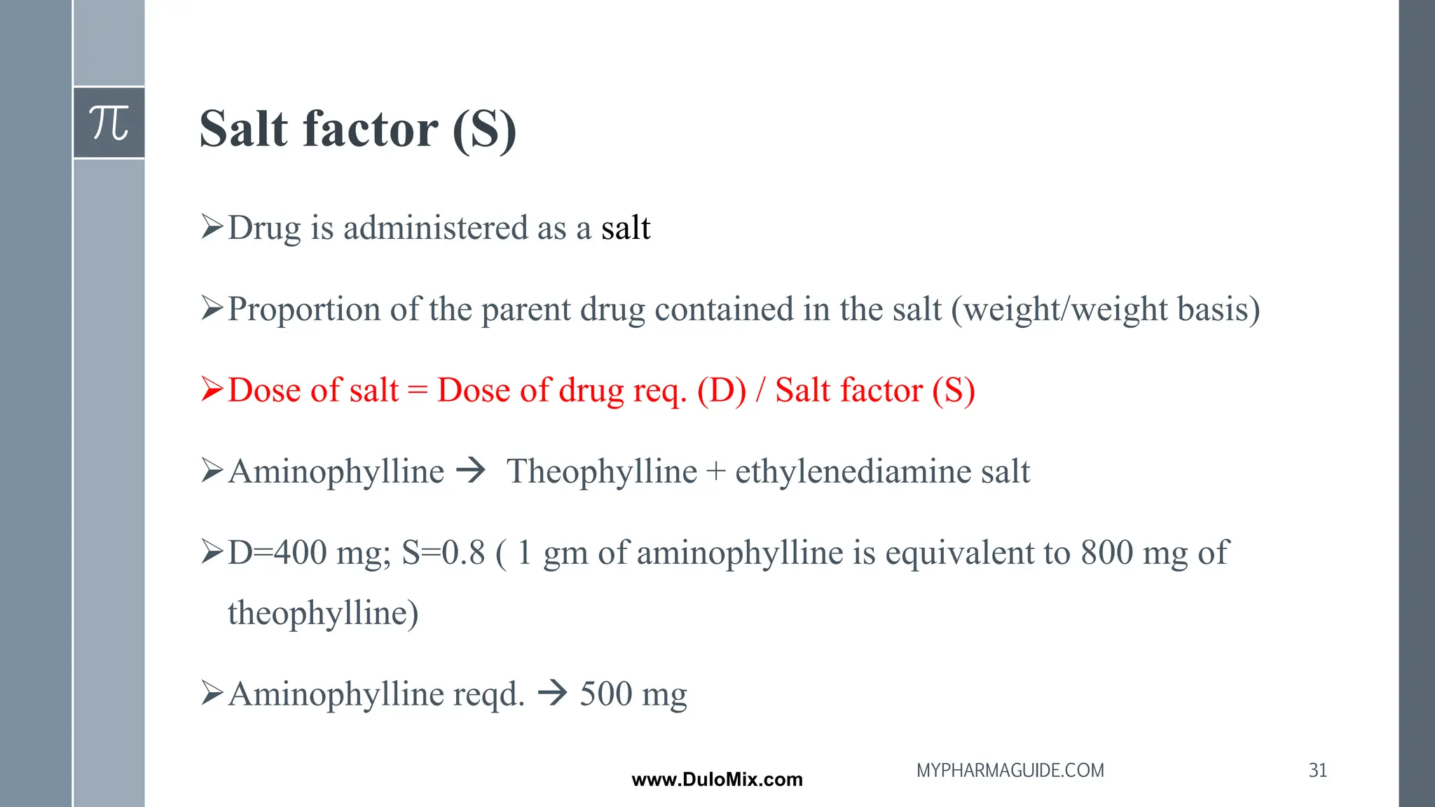Salt factor (S)
➢Drug is administered as a salt
➢Proportion of the parent drug contained in the salt (weight/weight basis)
➢Dose of salt = Dose of drug req. (D) / Salt factor (S)
➢Aminophylline → Theophylline + ethylenediamine salt
➢D=400 mg; S=0.8 ( 1 gm of aminophylline is equivalent to 800 mg of
theophylline)
➢Aminophylline reqd. → 500 mg
31
MYPHARMAGUIDE.COM
www.DuloMix.com
 