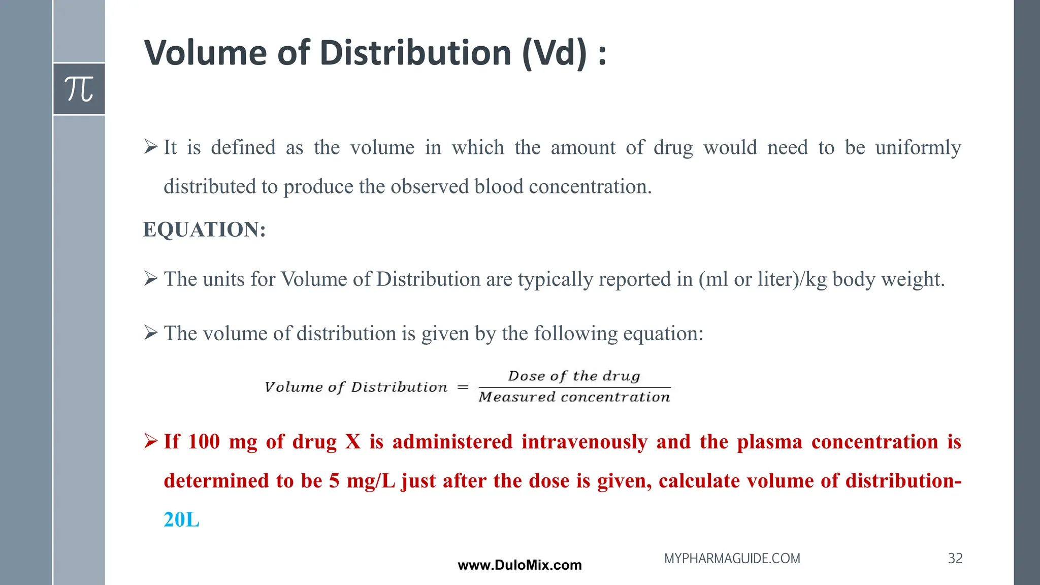 Volume of Distribution (Vd) :
➢ It is defined as the volume in which the amount of drug would need to be uniformly
distributed to produce the observed blood concentration.
EQUATION:
➢ The units for Volume of Distribution are typically reported in (ml or liter)/kg body weight.
➢ The volume of distribution is given by the following equation:
➢ If 100 mg of drug X is administered intravenously and the plasma concentration is
determined to be 5 mg/L just after the dose is given, calculate volume of distribution-
20L
32
MYPHARMAGUIDE.COM
www.DuloMix.com
 