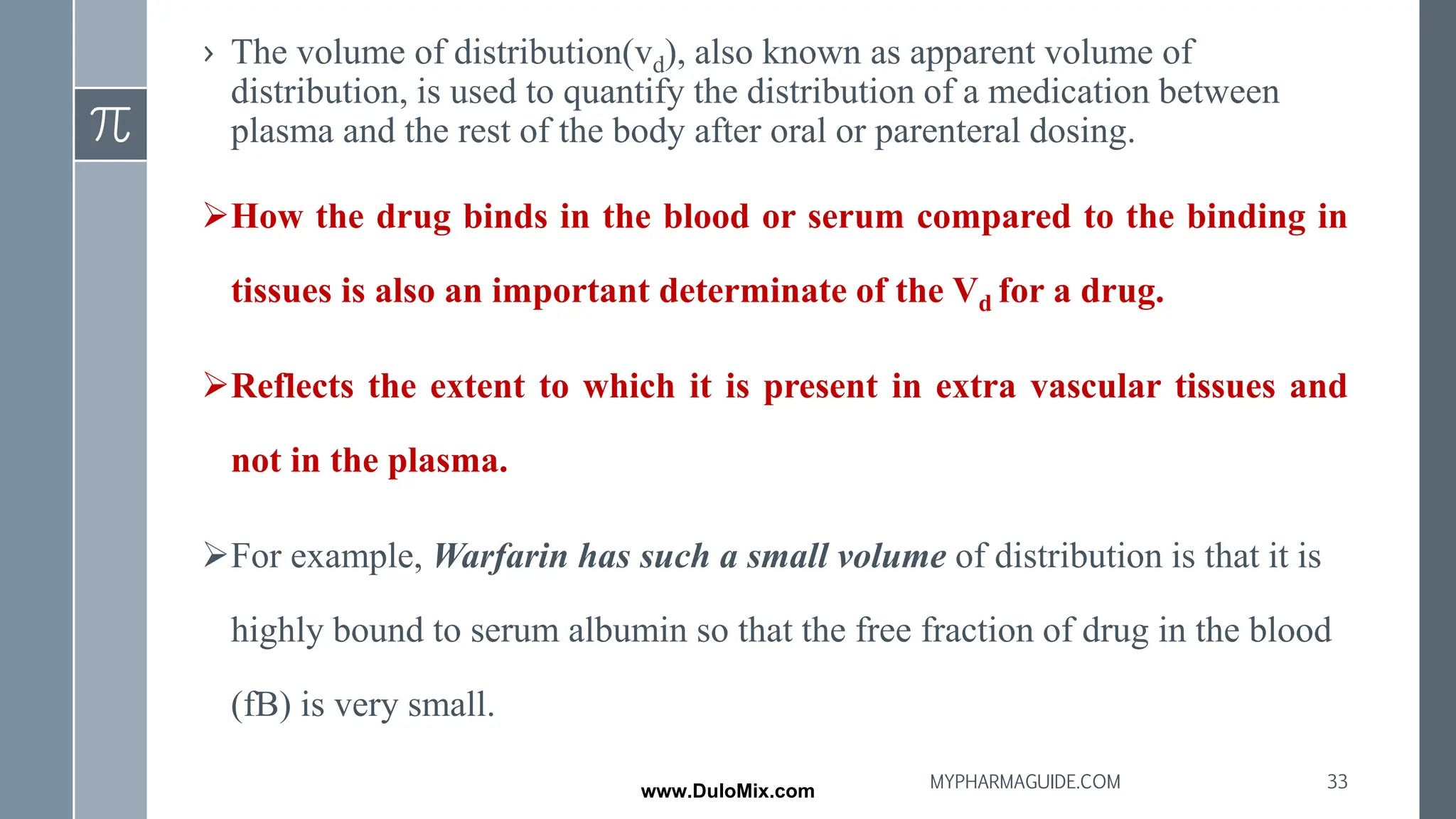› The volume of distribution(vd), also known as apparent volume of
distribution, is used to quantify the distribution of a medication between
plasma and the rest of the body after oral or parenteral dosing.
➢How the drug binds in the blood or serum compared to the binding in
tissues is also an important determinate of the Vd for a drug.
➢Reflects the extent to which it is present in extra vascular tissues and
not in the plasma.
➢For example, Warfarin has such a small volume of distribution is that it is
highly bound to serum albumin so that the free fraction of drug in the blood
(fB) is very small.
33
MYPHARMAGUIDE.COM
www.DuloMix.com
 