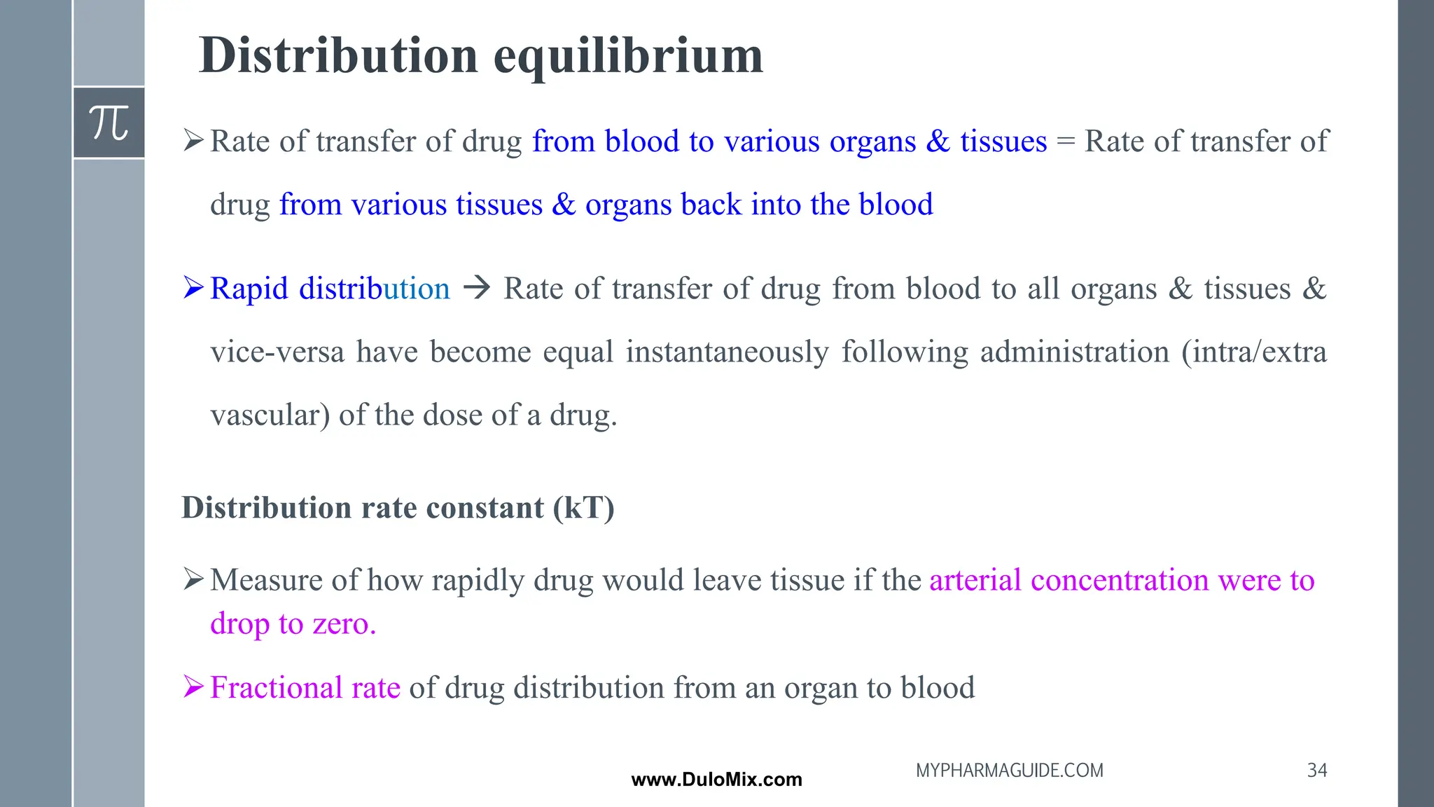 Distribution equilibrium
➢Rate of transfer of drug from blood to various organs & tissues = Rate of transfer of
drug from various tissues & organs back into the blood
➢Rapid distribution → Rate of transfer of drug from blood to all organs & tissues &
vice-versa have become equal instantaneously following administration (intra/extra
vascular) of the dose of a drug.
Distribution rate constant (kT)
➢Measure of how rapidly drug would leave tissue if the arterial concentration were to
drop to zero.
➢Fractional rate of drug distribution from an organ to blood
34
MYPHARMAGUIDE.COM
www.DuloMix.com
 