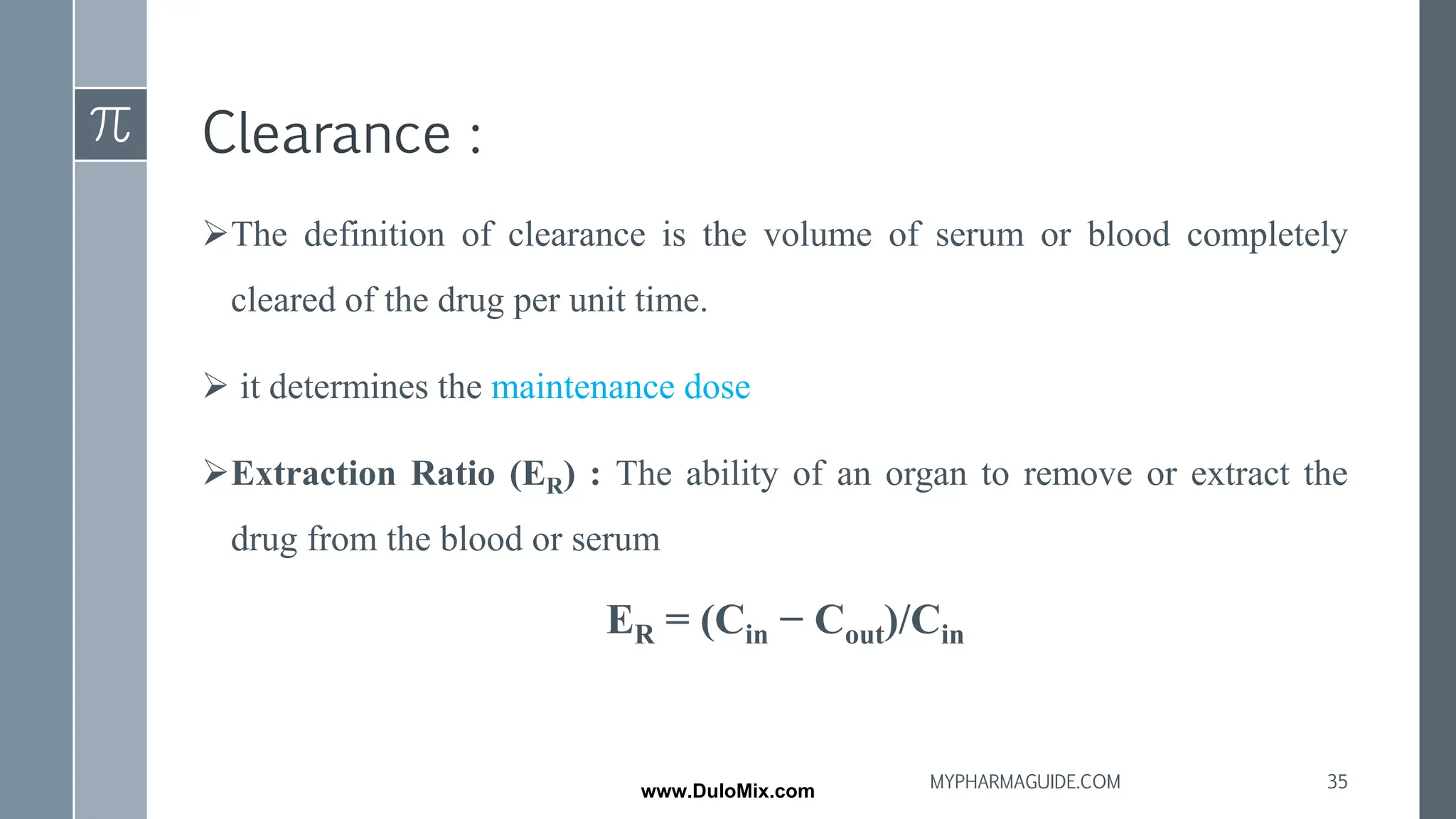 Clearance :
➢The definition of clearance is the volume of serum or blood completely
cleared of the drug per unit time.
➢ it determines the maintenance dose
➢Extraction Ratio (ER) : The ability of an organ to remove or extract the
drug from the blood or serum
ER = (Cin − Cout)/Cin
35
MYPHARMAGUIDE.COM
www.DuloMix.com
 