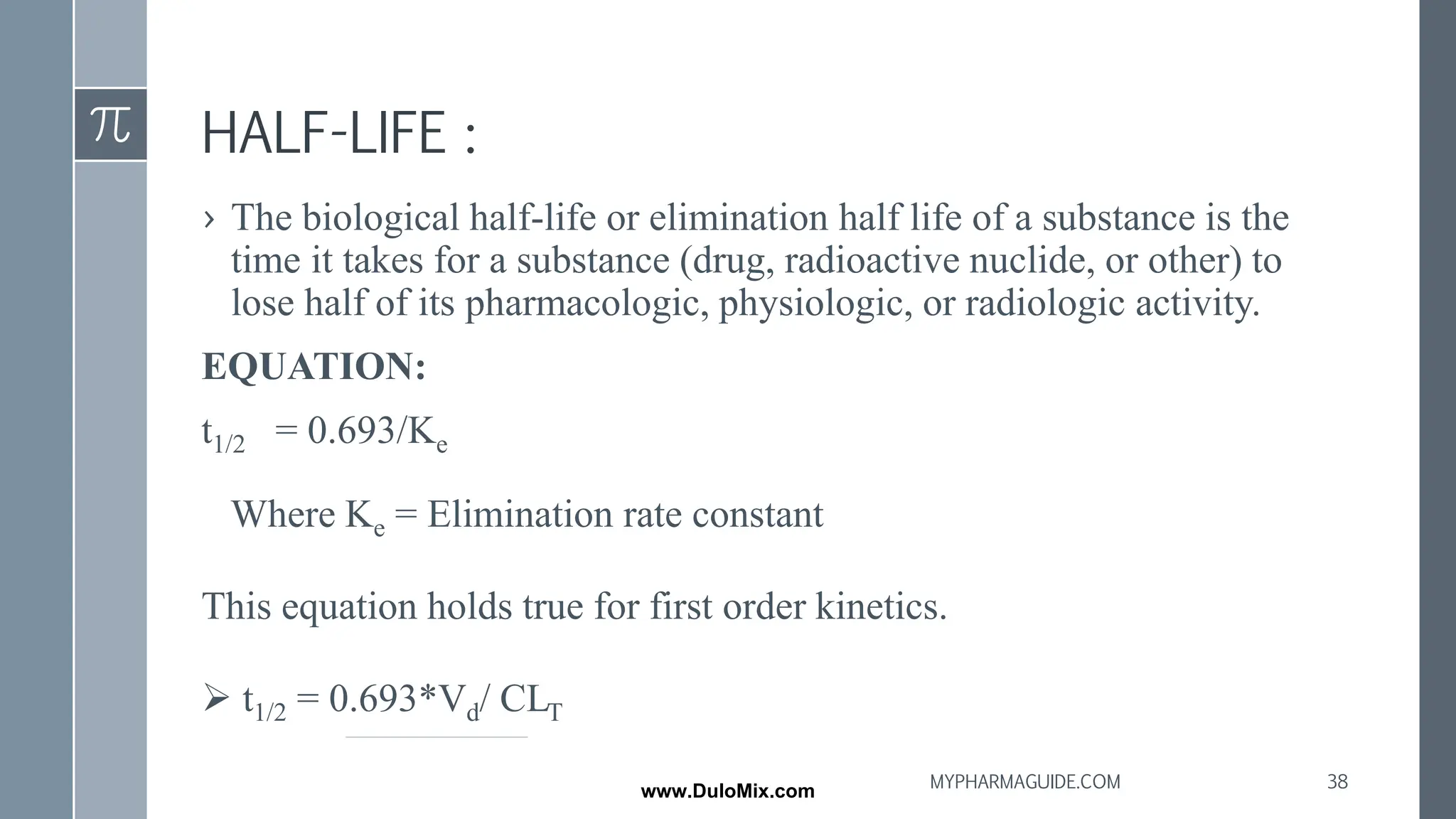 HALF-LIFE :
› The biological half-life or elimination half life of a substance is the
time it takes for a substance (drug, radioactive nuclide, or other) to
lose half of its pharmacologic, physiologic, or radiologic activity.
EQUATION:
t1/2 = 0.693/Ke
Where Ke = Elimination rate constant
This equation holds true for first order kinetics.
➢ t1/2 = 0.693*Vd/ CLT
38
MYPHARMAGUIDE.COM
www.DuloMix.com
 