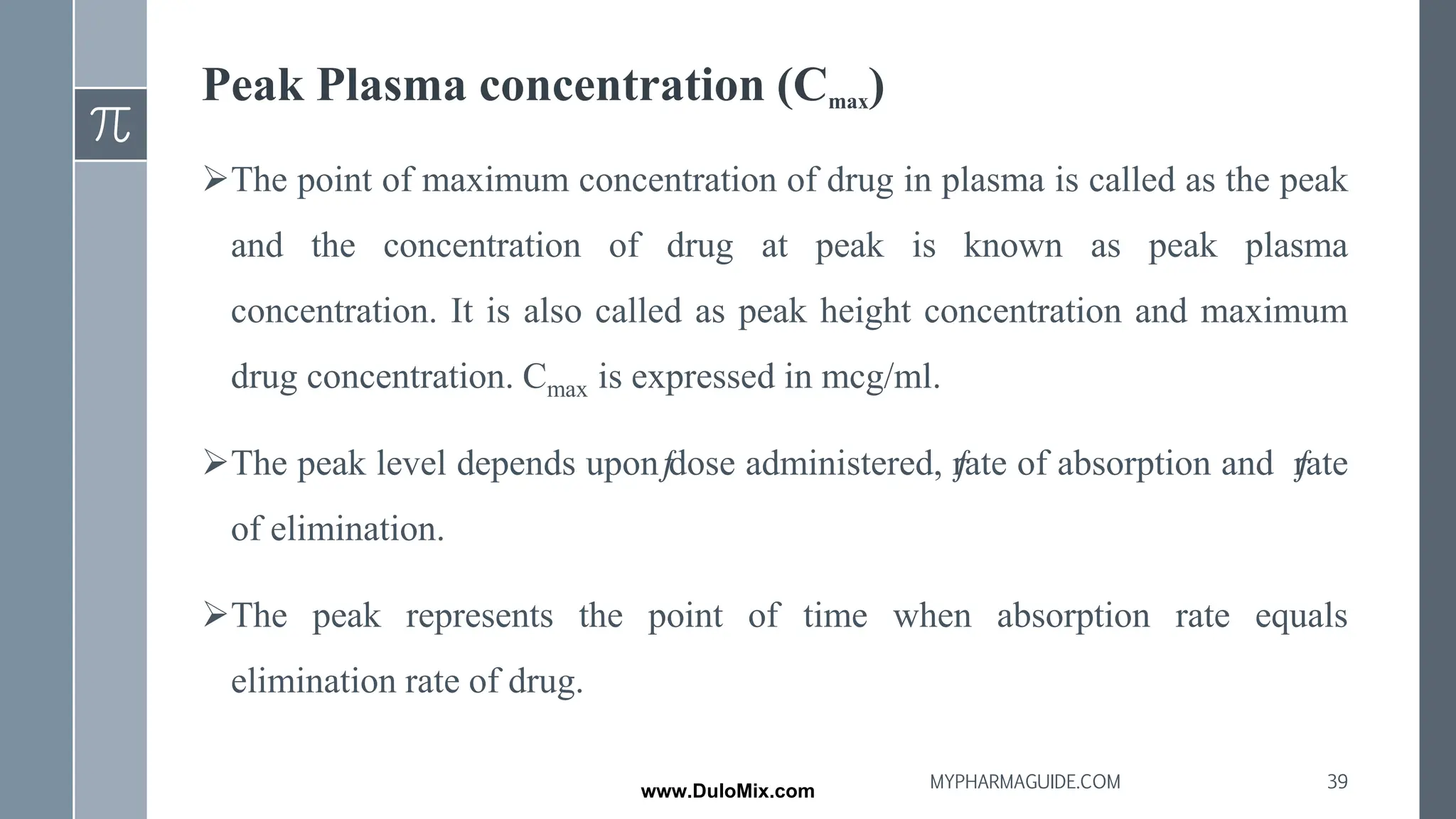 Peak Plasma concentration (Cmax)
➢The point of maximum concentration of drug in plasma is called as the peak
and the concentration of drug at peak is known as peak plasma
concentration. It is also called as peak height concentration and maximum
drug concentration. Cmax is expressed in mcg/ml.
➢The peak level depends uponƒ
dose administered, ƒ
rate of absorption and ƒ
rate
of elimination.
➢The peak represents the point of time when absorption rate equals
elimination rate of drug.
39
MYPHARMAGUIDE.COM
www.DuloMix.com
 