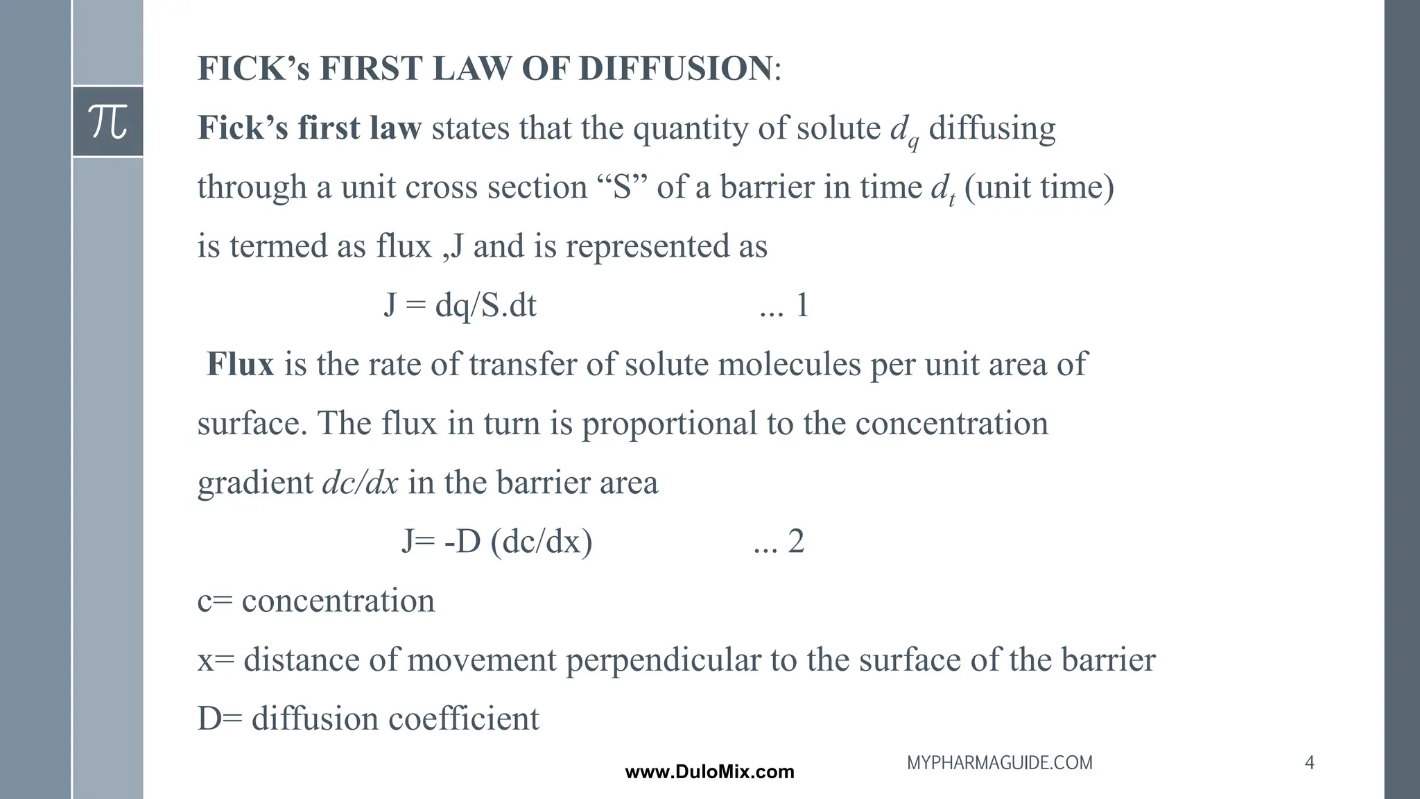 FICK’s FIRST LAW OF DIFFUSION:
Fick’s first law states that the quantity of solute dq diffusing
through a unit cross section “S” of a barrier in time dt (unit time)
is termed as flux ,J and is represented as
J = dq/S.dt ... 1
Flux is the rate of transfer of solute molecules per unit area of
surface. The flux in turn is proportional to the concentration
gradient dc/dx in the barrier area
J= -D (dc/dx) ... 2
c= concentration
x= distance of movement perpendicular to the surface of the barrier
D= diffusion coefficient
4
MYPHARMAGUIDE.COM
www.DuloMix.com
 