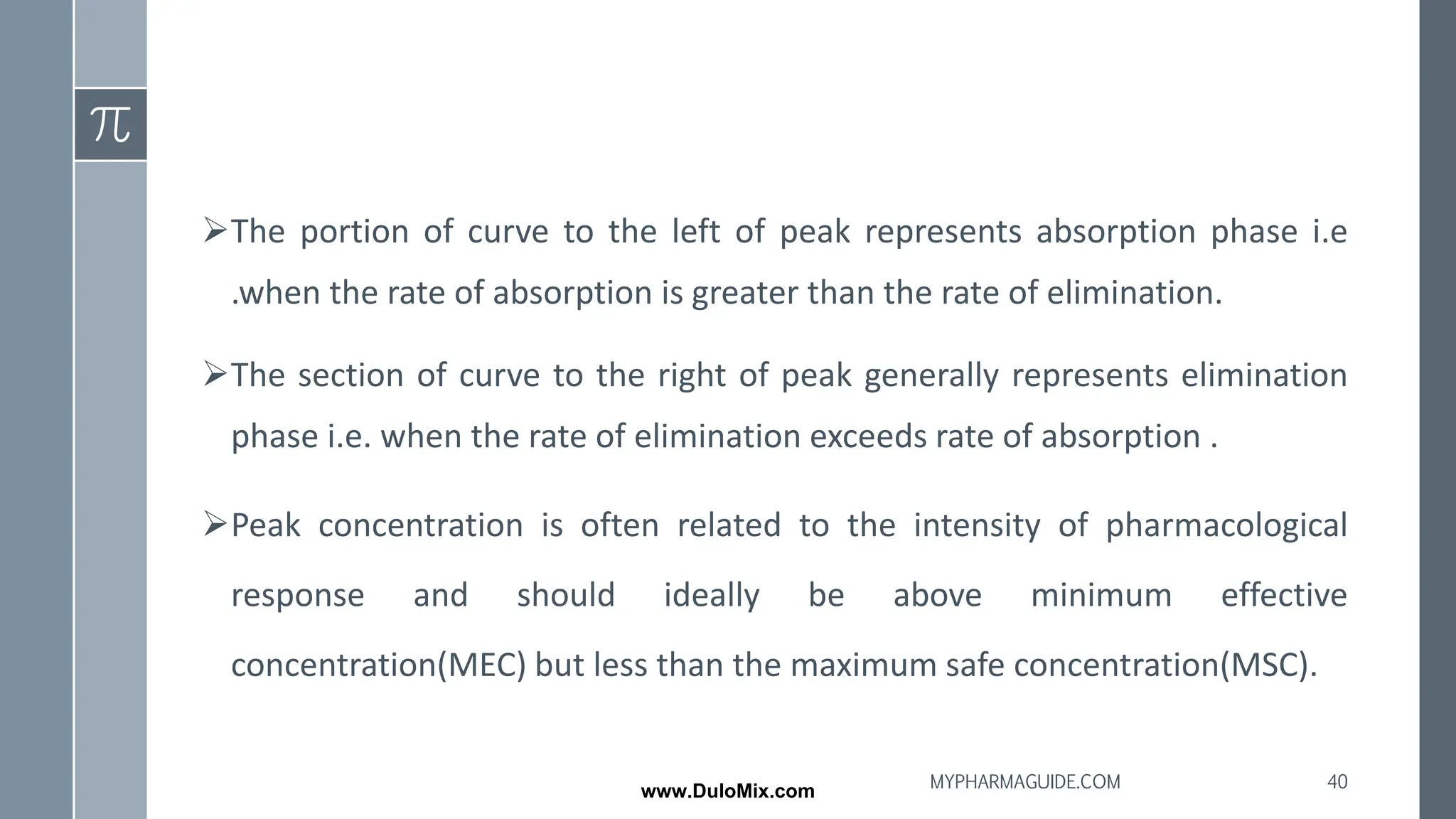 ➢The portion of curve to the left of peak represents absorption phase i.e
.when the rate of absorption is greater than the rate of elimination.
➢The section of curve to the right of peak generally represents elimination
phase i.e. when the rate of elimination exceeds rate of absorption .
➢Peak concentration is often related to the intensity of pharmacological
response and should ideally be above minimum effective
concentration(MEC) but less than the maximum safe concentration(MSC).
40
MYPHARMAGUIDE.COM
www.DuloMix.com
 