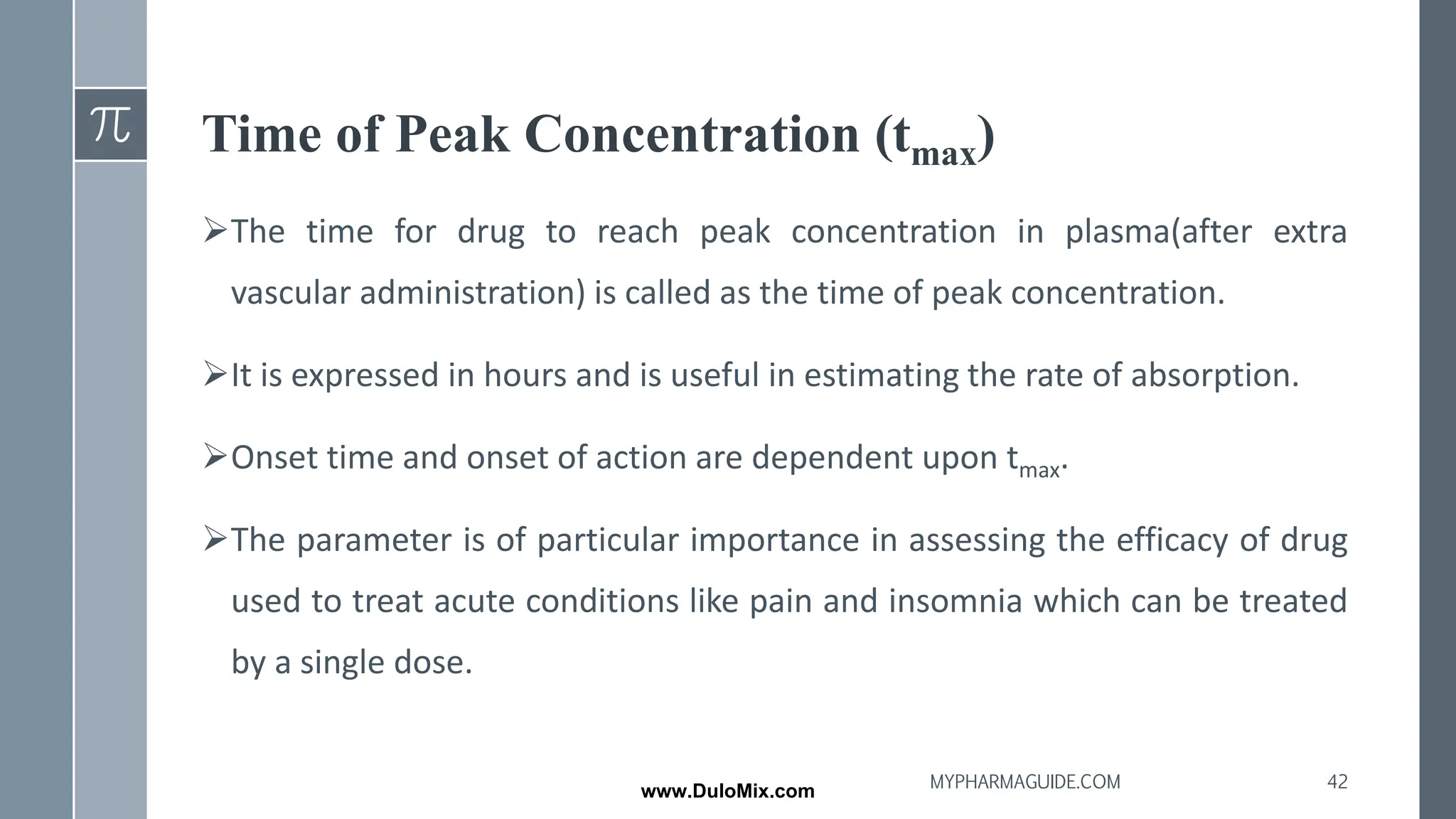 Time of Peak Concentration (tmax)
➢The time for drug to reach peak concentration in plasma(after extra
vascular administration) is called as the time of peak concentration.
➢It is expressed in hours and is useful in estimating the rate of absorption.
➢Onset time and onset of action are dependent upon tmax.
➢The parameter is of particular importance in assessing the efficacy of drug
used to treat acute conditions like pain and insomnia which can be treated
by a single dose.
42
MYPHARMAGUIDE.COM
www.DuloMix.com
 