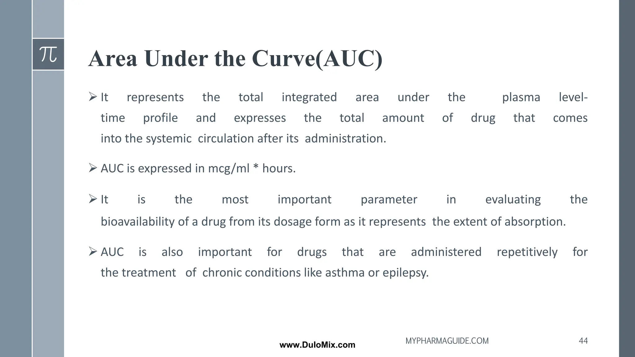 Area Under the Curve(AUC)
➢ It represents the total integrated area under the plasma level‐
time profile and expresses the total amount of drug that comes
into the systemic circulation after its administration.
➢ AUC is expressed in mcg/ml * hours.
➢ It is the most important parameter in evaluating the
bioavailability of a drug from its dosage form as it represents the extent of absorption.
➢ AUC is also important for drugs that are administered repetitively for
the treatment of chronic conditions like asthma or epilepsy.
44
MYPHARMAGUIDE.COM
www.DuloMix.com
 