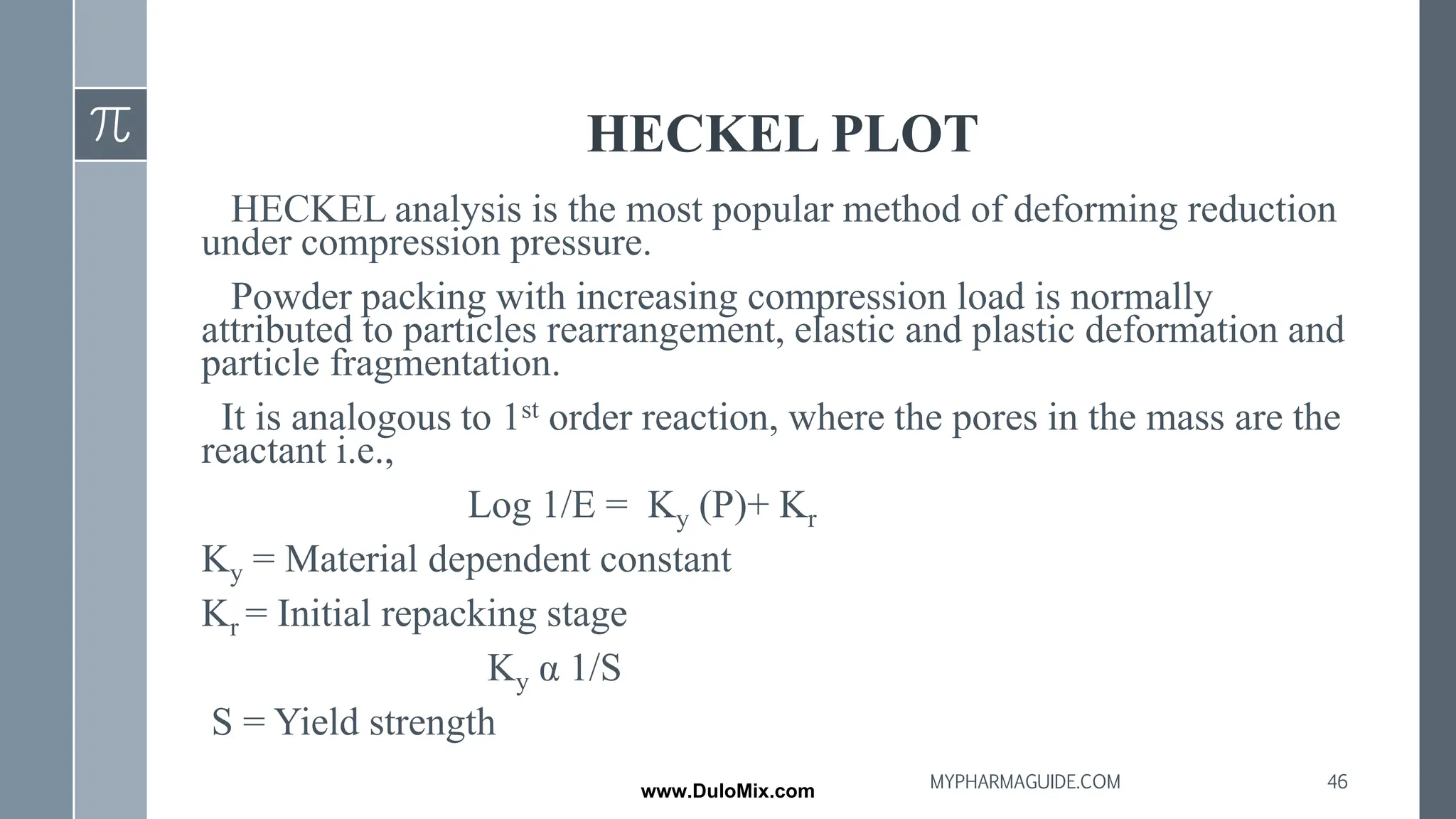 HECKEL PLOT
HECKEL analysis is the most popular method of deforming reduction
under compression pressure.
Powder packing with increasing compression load is normally
attributed to particles rearrangement, elastic and plastic deformation and
particle fragmentation.
It is analogous to 1st order reaction, where the pores in the mass are the
reactant i.e.,
Log 1/E = Ky (P)+ Kr
Ky = Material dependent constant
Kr = Initial repacking stage
Ky α 1/S
S = Yield strength
46
MYPHARMAGUIDE.COM
www.DuloMix.com
 