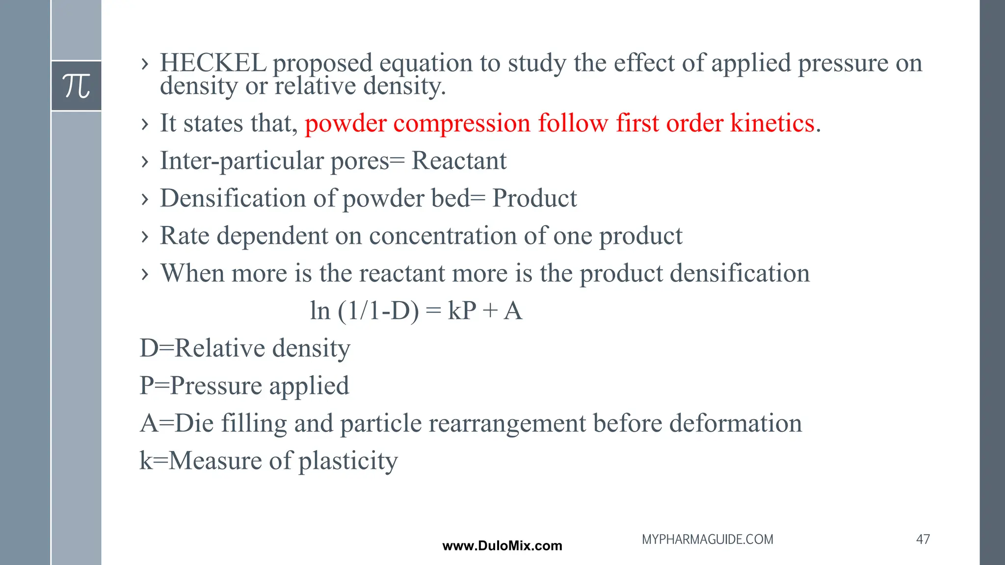 › HECKEL proposed equation to study the effect of applied pressure on
density or relative density.
› It states that, powder compression follow first order kinetics.
› Inter-particular pores= Reactant
› Densification of powder bed= Product
› Rate dependent on concentration of one product
› When more is the reactant more is the product densification
ln (1/1-D) = kP + A
D=Relative density
P=Pressure applied
A=Die filling and particle rearrangement before deformation
k=Measure of plasticity
47
MYPHARMAGUIDE.COM
www.DuloMix.com
 