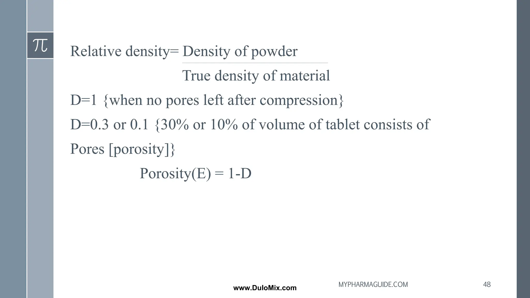 Relative density= Density of powder
True density of material
D=1 {when no pores left after compression}
D=0.3 or 0.1 {30% or 10% of volume of tablet consists of
Pores [porosity]}
Porosity(E) = 1-D
48
MYPHARMAGUIDE.COM
www.DuloMix.com
 