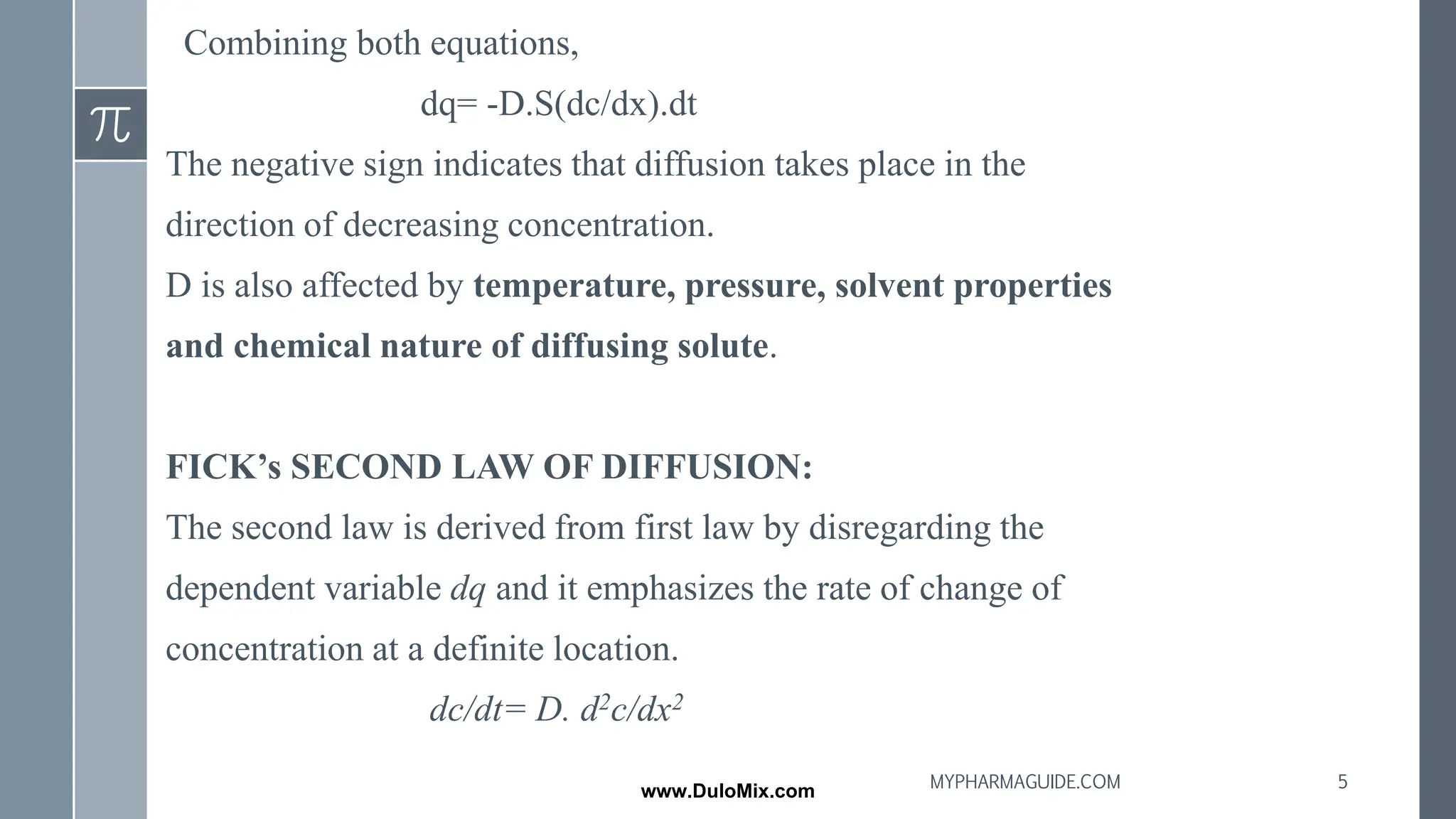 Combining both equations,
dq= -D.S(dc/dx).dt
The negative sign indicates that diffusion takes place in the
direction of decreasing concentration.
D is also affected by temperature, pressure, solvent properties
and chemical nature of diffusing solute.
FICK’s SECOND LAW OF DIFFUSION:
The second law is derived from first law by disregarding the
dependent variable dq and it emphasizes the rate of change of
concentration at a definite location.
dc/dt= D. d2c/dx2
5
MYPHARMAGUIDE.COM
www.DuloMix.com
 