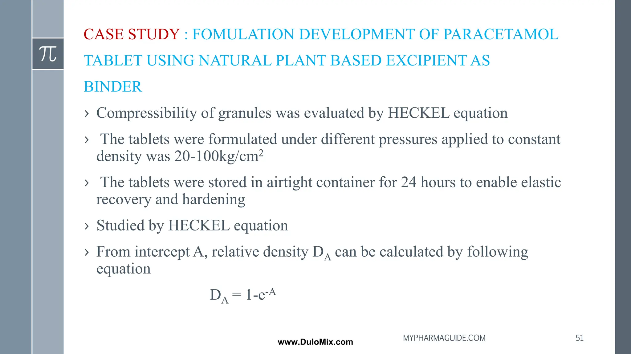 CASE STUDY : FOMULATION DEVELOPMENT OF PARACETAMOL
TABLET USING NATURAL PLANT BASED EXCIPIENT AS
BINDER
› Compressibility of granules was evaluated by HECKEL equation
› The tablets were formulated under different pressures applied to constant
density was 20-100kg/cm2
› The tablets were stored in airtight container for 24 hours to enable elastic
recovery and hardening
› Studied by HECKEL equation
› From intercept A, relative density DA can be calculated by following
equation
DA = 1-e-A
51
MYPHARMAGUIDE.COM
www.DuloMix.com
 