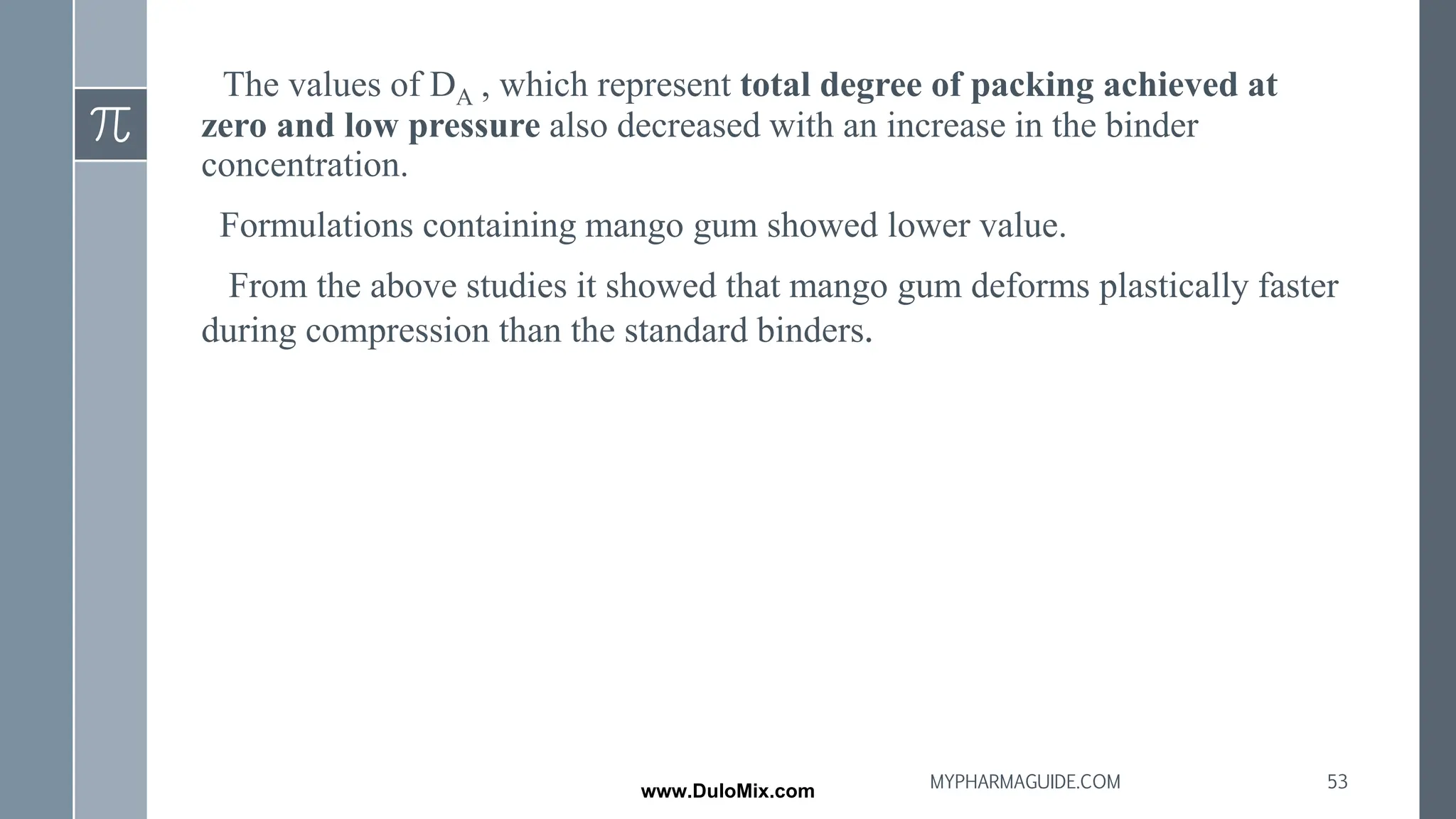 The values of DA , which represent total degree of packing achieved at
zero and low pressure also decreased with an increase in the binder
concentration.
Formulations containing mango gum showed lower value.
From the above studies it showed that mango gum deforms plastically faster
during compression than the standard binders.
53
MYPHARMAGUIDE.COM
www.DuloMix.com
 
