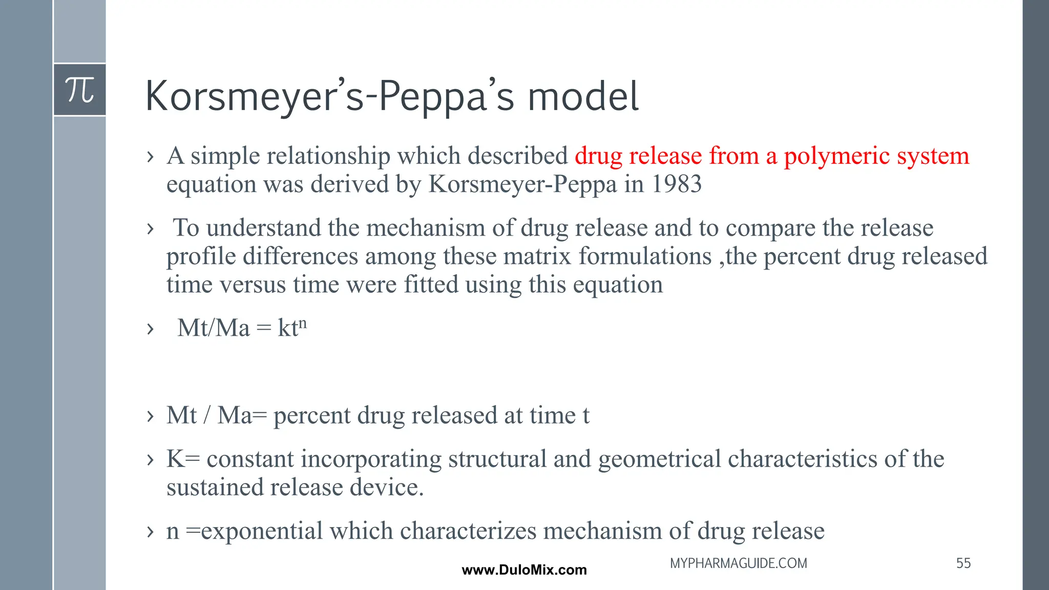 Korsmeyer’s-Peppa’s model
› A simple relationship which described drug release from a polymeric system
equation was derived by Korsmeyer-Peppa in 1983
› To understand the mechanism of drug release and to compare the release
profile differences among these matrix formulations ,the percent drug released
time versus time were fitted using this equation
› Mt/Ma = ktn
› Mt / Ma= percent drug released at time t
› K= constant incorporating structural and geometrical characteristics of the
sustained release device.
› n =exponential which characterizes mechanism of drug release
55
MYPHARMAGUIDE.COM
www.DuloMix.com
 