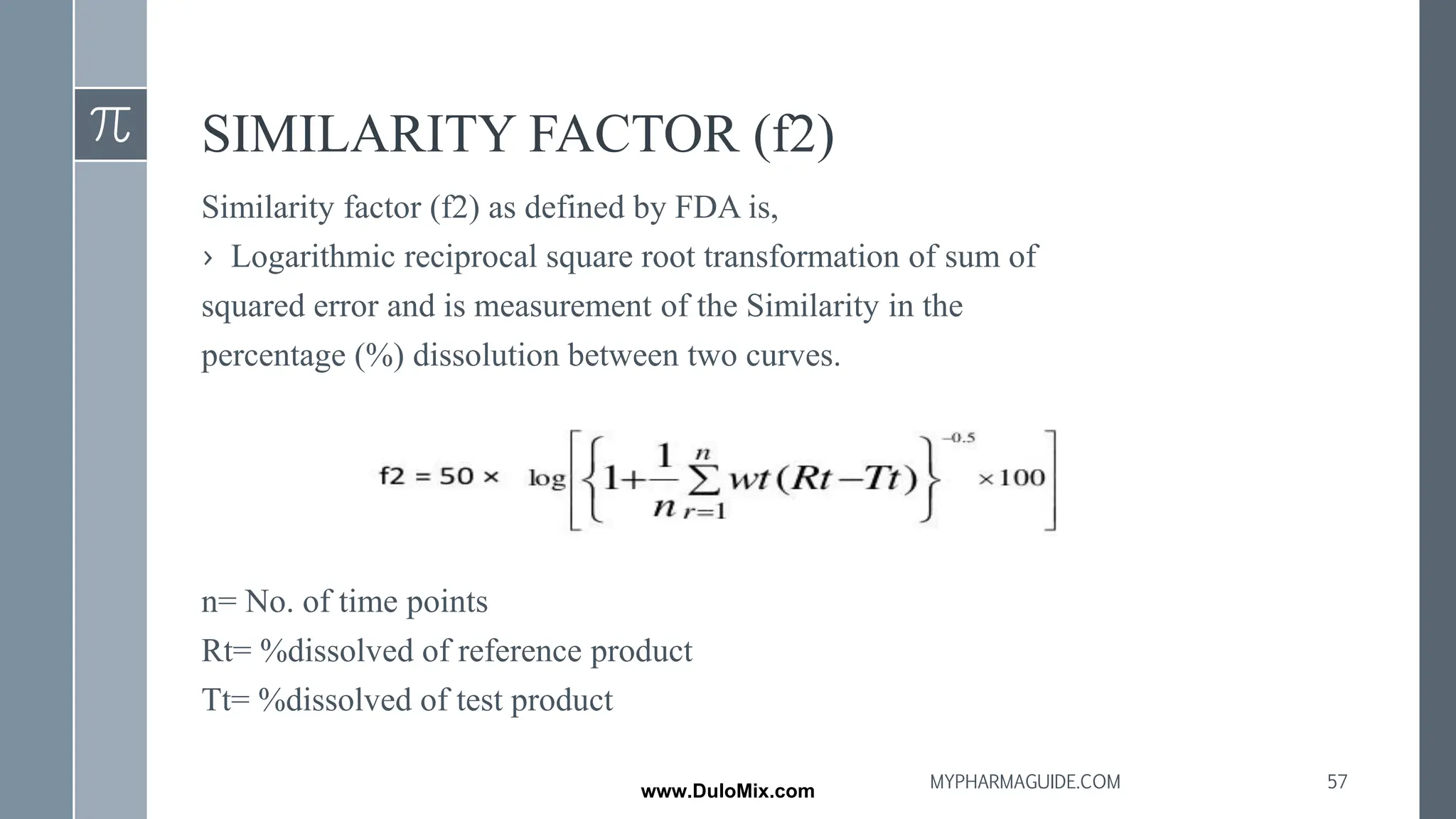 SIMILARITY FACTOR (f2)
Similarity factor (f2) as defined by FDA is,
› Logarithmic reciprocal square root transformation of sum of
squared error and is measurement of the Similarity in the
percentage (%) dissolution between two curves.
n= No. of time points
Rt= %dissolved of reference product
Tt= %dissolved of test product
57
MYPHARMAGUIDE.COM
www.DuloMix.com
 
