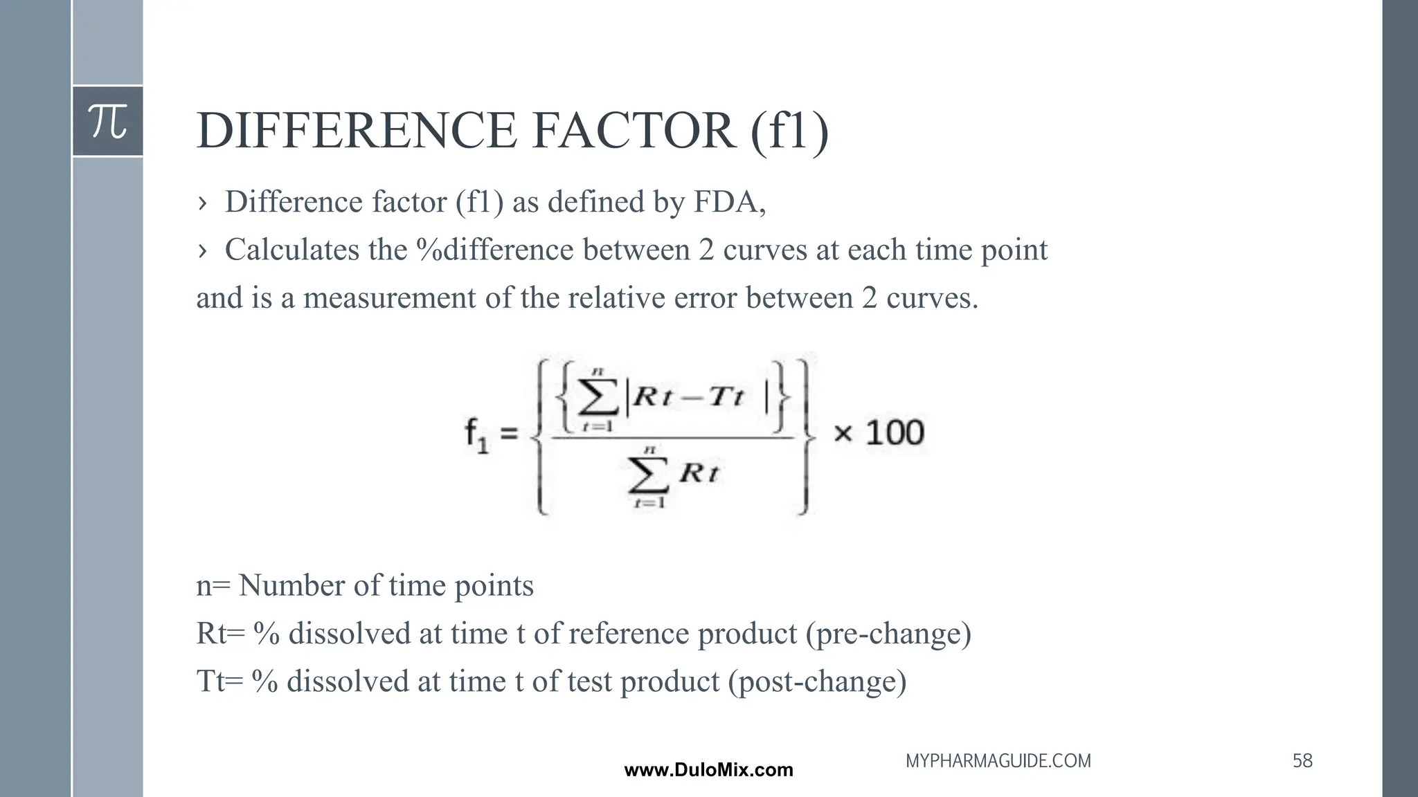 DIFFERENCE FACTOR (f1)
› Difference factor (f1) as defined by FDA,
› Calculates the %difference between 2 curves at each time point
and is a measurement of the relative error between 2 curves.
n= Number of time points
Rt= % dissolved at time t of reference product (pre-change)
Tt= % dissolved at time t of test product (post-change)
58
MYPHARMAGUIDE.COM
www.DuloMix.com
 