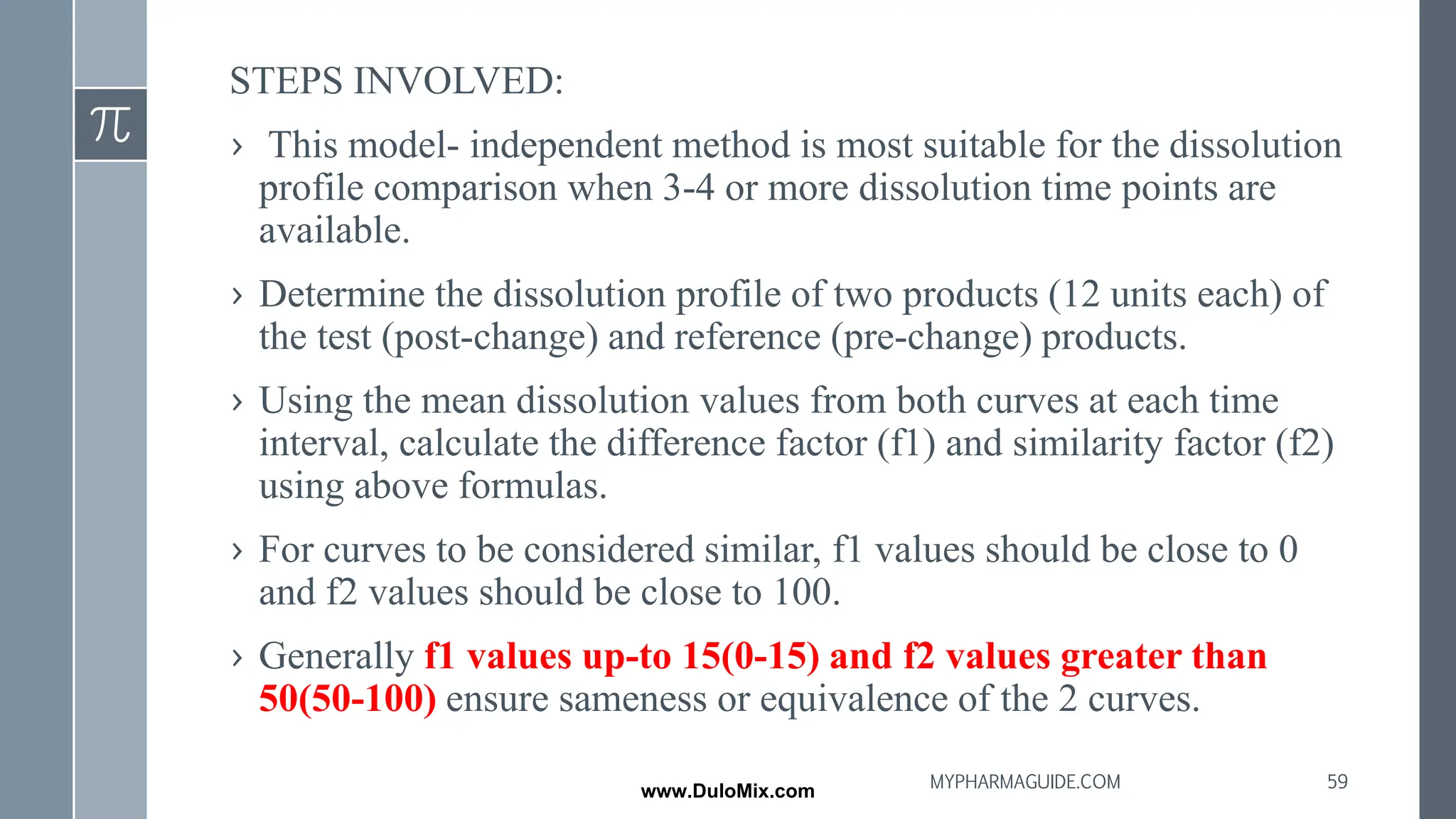 STEPS INVOLVED:
› This model- independent method is most suitable for the dissolution
profile comparison when 3-4 or more dissolution time points are
available.
› Determine the dissolution profile of two products (12 units each) of
the test (post-change) and reference (pre-change) products.
› Using the mean dissolution values from both curves at each time
interval, calculate the difference factor (f1) and similarity factor (f2)
using above formulas.
› For curves to be considered similar, f1 values should be close to 0
and f2 values should be close to 100.
› Generally f1 values up-to 15(0-15) and f2 values greater than
50(50-100) ensure sameness or equivalence of the 2 curves.
59
MYPHARMAGUIDE.COM
www.DuloMix.com
 